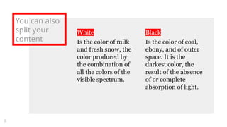 White
Is the color of milk
and fresh snow, the
color produced by
the combination of
all the colors of the
visible spectrum.
You can also
split your
content
Black
Is the color of coal,
ebony, and of outer
space. It is the
darkest color, the
result of the absence
of or complete
absorption of light.
8
 