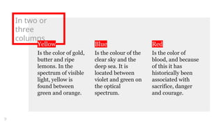 In two or
three
columns
Yellow
Is the color of gold,
butter and ripe
lemons. In the
spectrum of visible
light, yellow is
found between
green and orange.
Blue
Is the colour of the
clear sky and the
deep sea. It is
located between
violet and green on
the optical
spectrum.
Red
Is the color of
blood, and because
of this it has
historically been
associated with
sacrifice, danger
and courage.
9
 