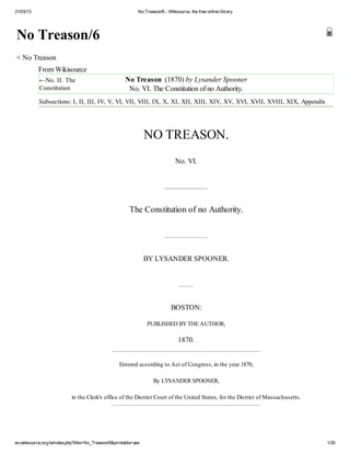 21/03/13 No Treason/6 - Wikisource, the free online library
en.wikisource.org/w/index.php?title=No_Treason/6&printable=yes 1/30
No Treason/6
< No Treason
From Wikisource
←No. II. The
Constitution
No Treason (1870) by Lysander Spooner
No. VI. The Constitution of no Authority.
Subsections: I, II, III, IV, V, VI, VII, VIII, IX, X, XI, XII, XIII, XIV, XV, XVI, XVII, XVIII, XIX, Appendix
NO TREASON.
No. VI.
The Constitution of no Authority.
BY LYSANDER SPOONER.
BOSTON:
PUBLISHED BYTHE AUTHOR,
1870.
Entered according to Act of Congress, in the year 1870,
By LYSANDER SPOONER,
in the Clerk's office of the District Court of the United States, for the District of Massachusetts.
 