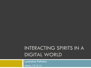 INTERACTING SPIRITS IN A
DIGITAL WORLD
Lysandros Falireas
Athens, 10.12.13

 