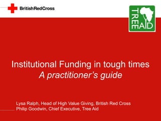 Institutional Funding in tough times
A practitioner’s guide
Lysa Ralph, Head of High Value Giving, British Red Cross
Philip Goodwin, Chief Executive, Tree Aid

 