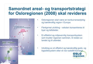 www.osloregionen.no
Samordnet areal- og transportstrategi
for Osloregionen (2008) skal revideres
• Osloregionen skal være en konkurransedyktig
og bærekraftig region i Europa.
• Flerkjernet utvikling - veksten konsentreres til
byer og tettsteder.
• Et effektivt og miljøvennlig transportsystem
som knytter regionen sammen, til resten av
landet og til utlandet.
• Utvikling av et effektivt og bærekraftig gods- og
logistikksystem etter et nav-satellitt-konsept.
 