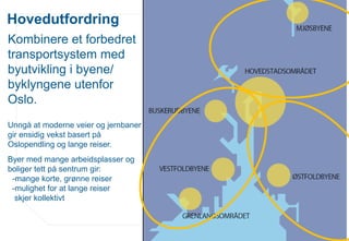www.osloregionen.no
Hovedutfordring
Kombinere et forbedret
transportsystem med
byutvikling i byene/
byklyngene utenfor
Oslo.
Unngå at moderne veier og jernbaner
gir ensidig vekst basert på
Oslopendling og lange reiser.
Byer med mange arbeidsplasser og
boliger tett på sentrum gir:
-mange korte, grønne reiser
-mulighet for at lange reiser
skjer kollektivt
 