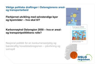 www.osloregionen.no
Viktige politiske drøftinger i Osloregionens areal-
og transportarbeid
Flerkjernet utvikling med selvstendige byer
og byområder – hva skal til?
Karbonnøytral Osloregion 2050 – hva er areal-
og transportpolitikkens rolle?
Nasjonal politikk for en konkurransedyktig og
bærekraftig hovedstadsregionen – påvirkning og
samspill
 