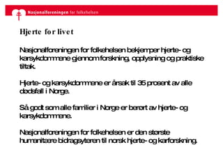 Hjerte for livet Nasjonalforeningen for folkehelsen bekjemper hjerte- og karsykdommene gjennom forskning, opplysning og praktiske tiltak. Hjerte- og karsykdommene er årsak til 35 prosent av alle dødsfall i Norge.  Så godt som alle familier i Norge er berørt av hjerte- og karsykdommene. Nasjonalforeningen for folkehelsen er den største humanitære bidragsyteren til norsk hjerte- og karforskning. 