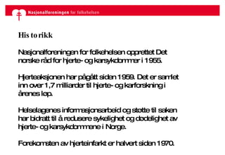 Historikk Nasjonalforeningen for folkehelsen opprettet Det norske råd for hjerte- og karsykdommer i 1955. Hjerteaksjonen har pågått siden 1959. Det er samlet inn over 1,7 milliarder til hjerte- og karforskning i årenes løp. Helselagenes informasjonsarbeid og støtte til saken har bidratt til å redusere sykelighet og dødelighet av hjerte- og karsykdommene i Norge.  Forekomsten av hjerteinfarkt er halvert siden 1970. 