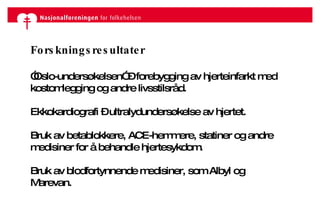Forskningsresultater ” Oslo-undersøkelsen” – forebygging av hjerteinfarkt med kostomlegging og andre livsstilsråd. Ekkokardiografi – ultralydundersøkelse av hjertet. Bruk av betablokkere, ACE-hemmere, statiner og andre medisiner for å behandle hjertesykdom. Bruk av blodfortynnende medisiner, som Albyl og Marevan.  