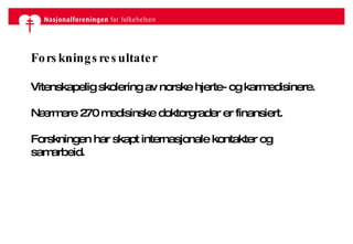Forskningsresultater Vitenskapelig skolering av norske hjerte- og karmedisinere. Nærmere 270 medisinske doktorgrader er finansiert. Forskningen har skapt internasjonale kontakter og samarbeid. 