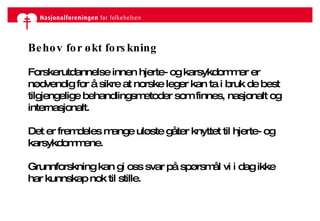 Behov for økt forskning Forskerutdannelse innen hjerte- og karsykdommer er nødvendig for å sikre at norske leger kan ta i bruk de best tilgjengelige behandlingsmetoder som finnes, nasjonalt og internasjonalt. Det er fremdeles mange uløste gåter knyttet til hjerte- og karsykdommene.  Grunnforskning kan gi oss svar på spørsmål vi i dag ikke har kunnskap nok til stille. 