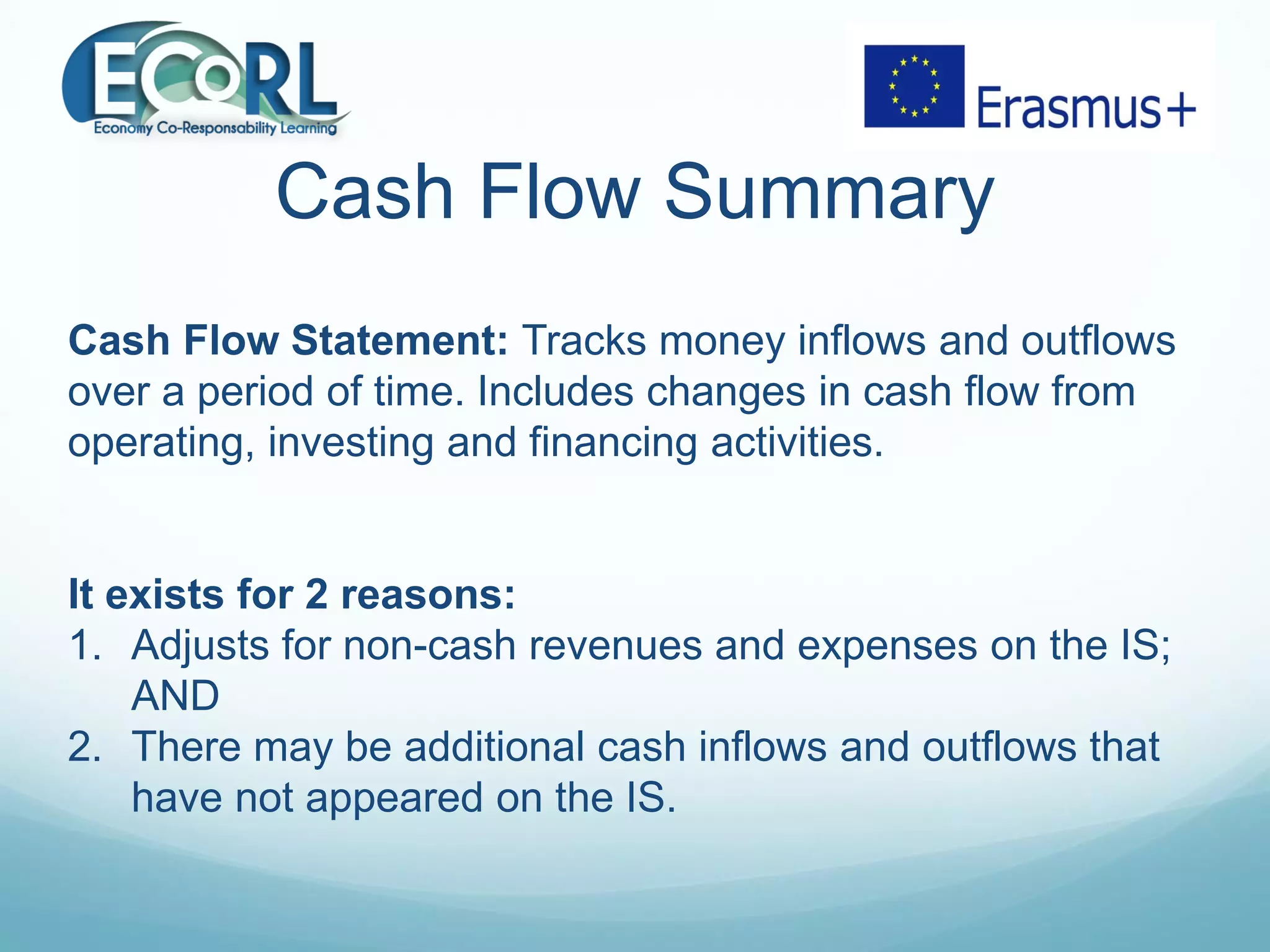 Cash Flow Summary
Cash Flow Statement: Tracks money inflows and outflows
over a period of time. Includes changes in cash flow from
operating, investing and financing activities.
It exists for 2 reasons:
1. Adjusts for non-cash revenues and expenses on the IS;
AND
2. There may be additional cash inflows and outflows that
have not appeared on the IS.
 