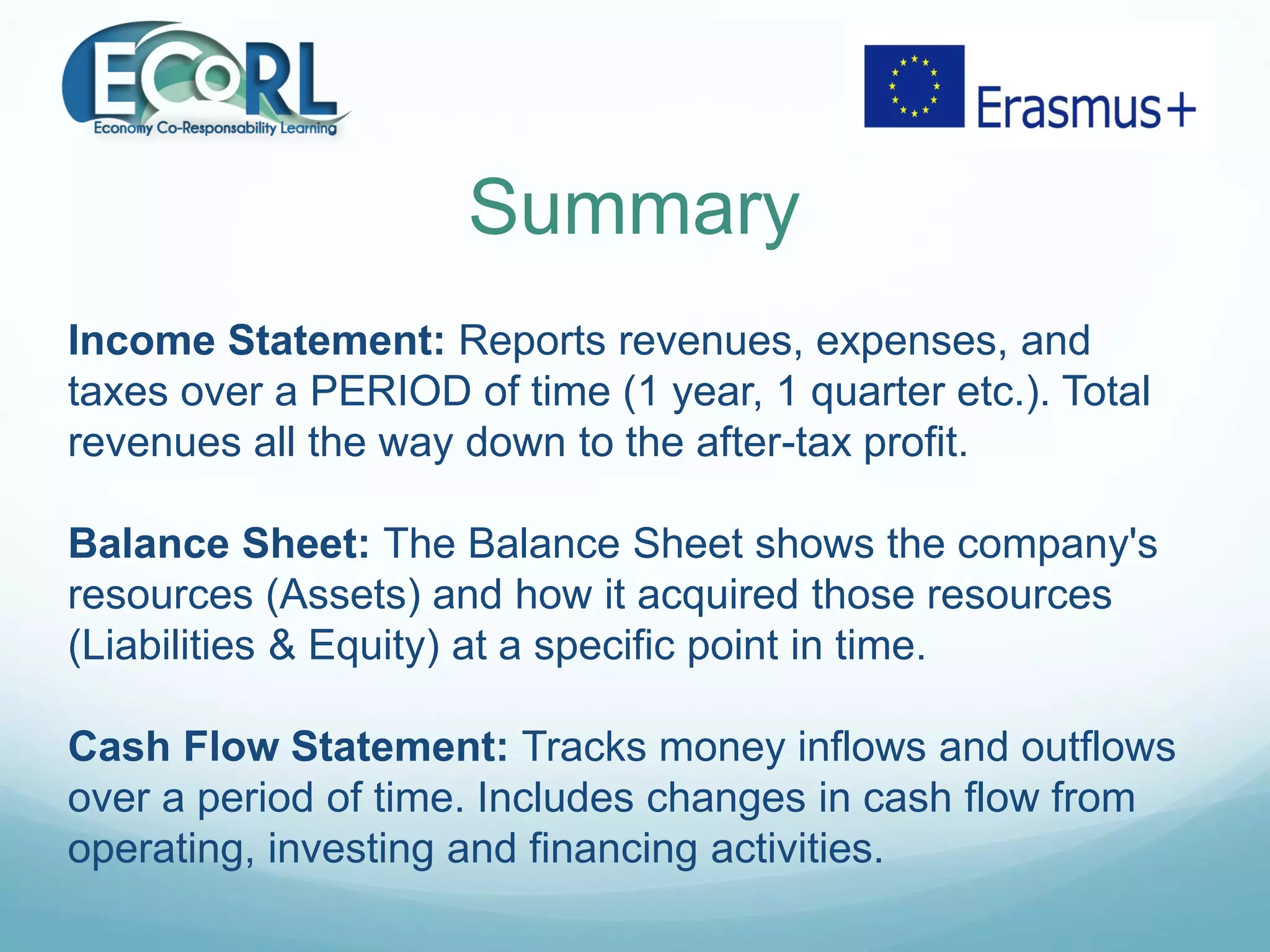 Summary
Income Statement: Reports revenues, expenses, and
taxes over a PERIOD of time (1 year, 1 quarter etc.). Total
revenues all the way down to the after-tax profit.
Balance Sheet: The Balance Sheet shows the company's
resources (Assets) and how it acquired those resources
(Liabilities & Equity) at a specific point in time.
Cash Flow Statement: Tracks money inflows and outflows
over a period of time. Includes changes in cash flow from
operating, investing and financing activities.
 