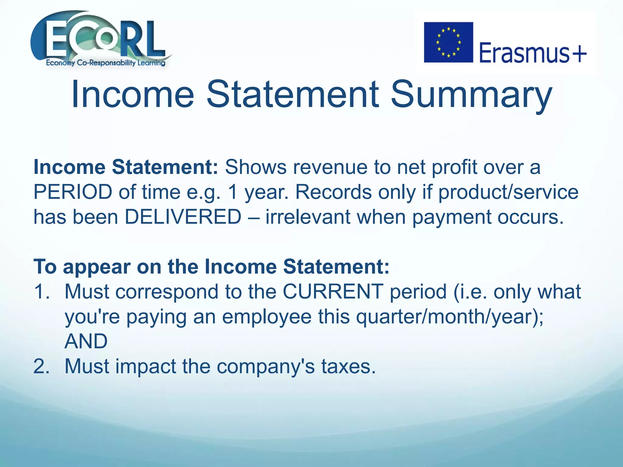 Income Statement Summary
Income Statement: Shows revenue to net profit over a
PERIOD of time e.g. 1 year. Records only if product/service
has been DELIVERED – irrelevant when payment occurs.
To appear on the Income Statement:
1. Must correspond to the CURRENT period (i.e. only what
you're paying an employee this quarter/month/year);
AND
2. Must impact the company's taxes.
 
