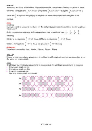 Ε΄ ΤΑΞΗ -3-
ΘΕΜΑ 7ο
Μια ομάδα τεσσάρων παιδιών έκανε διαγωνισμό ευστοχίας στο μπάσκετ. Καθένας τους έριξε 24 βολές.
Ο Γιάννης ευστόχησε στο
1
3
των βολών, η Μαρία στο
1
2
των βολών, ο Πάνος στο
1
4
των βολών και η
Έλενα στο
1
6
των βολών. Να γράψεις τα ονόματα των παιδιών στη σειρά, ξεκινώντας από το πιο
εύστοχο.
Λύση
Α τρόπος.
Ξέρουμε ότι από τα κλάσματα που έχουν τον ίδιο αριθμητή μεγαλύτερο είναι αυτό που έχει τον μικρότερο
παρανομαστή
Οπότε τα παραπάνω κλάσματα από τον μεγαλύτερο προς το μικρότερο είναι
1
2
,
1
3
,
1
4
,
1
6
Β τρόπος.
Ο Γιάννης ευστόχησε σε
1
3
· 60=20 βολές, Η Μαρία ευστόχησε σε
1
2
· 60=30 βολές ,
Ο Πάνος ευστόχησε σε
1
4
· 60=15 βολές και η Έλενα σε
1
6
· 60=10 βολές
Απάντηση
Τα ονόματα των παιδιών είναι: Μαρία, Γιάννης, Πάνος, Έλενα.
ΘΕΜΑ 8ο
Σκέψου με ποιο τρόπο έχουν χρωματιστεί τα κυκλάκια σε κάθε σειρά, και συνέχισε να χρωματίζεις με τον
ίδιο τρόπο την τέταρτη σειρά.
Λύση
Ο τρόπος με τον οποίο έχουν χρωματιστεί τα κυκλάκια είναι ένα μοτίβο με χρωματισμένα τα κυκλάκια
• Στην πρώτη σειρά ανά ένα
• Στη δεύτερη σειρά ανά δύο
• Στην τρίτη σειρά ανά τρία
Άρα στην τέταρτη σειρά ανά τέσσερα
 