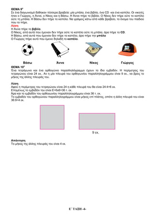 Ε΄ ΤΑΞΗ -4-
ΘΕΜΑ 9ο
Σε ένα διαγωνισμό δόθηκαν τέσσερα βραβεία: μία μπάλα, ένα βιβλίο, ένα CD και ένα καπέλο. Οι νικητές
ήταν ο Γιώργος, η Άννα, ο Νίκος και η Βάσω. Η Άννα πήρε το βιβλίο. Ο Νίκος δεν πήρε ούτε το καπέλο
ούτε τη μπάλα. Η Βάσω δεν πήρε το καπέλο. Να γράψεις κάτω από κάθε βραβείο, το όνομα του παιδιού
που το πήρε.
Λύση
Η Άννα πήρε το βιβλίο.
Ο Νίκος, από αυτά που έμειναν δεν πήρε ούτε το καπέλο ούτε τη μπάλα, άρα πήρε το CD.
Η Βάσω, από αυτά που έμειναν δεν πήρε το καπέλο, άρα πήρε την μπάλα
Ο Γιώργος πήρε αυτό που έμεινε δηλαδή το καπέλο.
Βάσω Άννα Νίκος Γιώργος
ΘΕΜΑ 10ο
Ένα τετράγωνο και ένα ορθογώνιο παραλληλόγραμμο έχουν το ίδιο εμβαδόν. Η περίμετρος του
τετραγώνου είναι 24 εκ.. Αν η μία πλευρά του ορθογωνίου παραλληλογράμμου είναι 9 εκ., να βρεις το
μήκος της άλλης πλευράς του.
Λύση
Αφού η περίμετρος του τετραγώνου είναι 24 η κάθε πλευρά του θα είναι 24:4=6 εκ.
Επομένως το εμβαδόν του είναι Ε=6x6=36 τ. εκ.
Άρα και το εμβαδόν του ορθογωνίου παραλληλογράμμου είναι 36 τ. εκ.
Το εμβαδόν του ορθογώνιου παραλληλογράμμου είναι μήκος επί πλάτος, οπότε η άλλη πλευρά του είναι
36:9=4 εκ.
Απάντηση
Το μήκος της άλλης πλευράς του είναι 4 εκ.
 