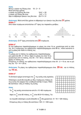 E΄ ΤΑΞΗ -2-
Λύση
Φέτος η ηλικία της Όλγας είναι 18 : 2 = 9
Μετά από δύο χρόνια:
η ηλικία της Ειρήνης θα είναι 18+2 = 20
η ηλικία της Όλγας θα είναι 9+2 = 11.
Άρα το άθροισμα ηλικιών τους θα είναι 20+11= 31
Απάντηση: Μετά από δύο χρόνια το άθροισμα των ηλικιών τους θα είναι 31 χρόνια.
ΘΕΜΑ 7ο
Από πόσα τετράγωνα αποτελείται ο 5ος
όρος του παρακάτω μοτίβου;
Απάντηση: Ο 5ος
όρος αποτελείται από 25 τετράγωνα.
ΘΕΜΑ 8ο
Σε ένα ορθογώνιο παραλληλόγραμμο το μήκος του είναι 14 εκ. μεγαλύτερο από το πλά-
τος. Αν η περίμετρος του ορθογώνιου παραλληλόγραμμου είναι 88 εκ., πόσα εκατοστά εί-
ναι το μήκος και πόσα το πλάτος του;
Λύση
Το μήκος και το πλάτος του ορθογώνιου παραλληλόγραμ-
μου μαζί είναι 88 : 2 = 44 εκ. Αφού το μήκος του είναι 14 εκ.
μεγαλύτερο από το πλάτος, τότε 44 – 14 = 30 εκ. είναι δύο
φορές το πλάτος του.
Επομένως το πλάτος του ορθογώνιου παραλληλόγραμμου είναι 30 : 2 = 15 εκ. και το μή-
κος του 15 + 14 = 29 εκ.
Απάντηση: Το μήκος του ορθογώνιου παραλληλόγραμμου είναι 29 εκ. και το πλάτος
του 15 εκ.
ΘΕΜΑ 9ο
Το διπλανό σχήμα αντιστοιχεί στα
5
8
της αυλής ενός σχολείου.
Ολόκληρη η αυλή θα στρωθεί με ίδιες τετράγωνες πλάκες (ό-
πως αυτές στο σχήμα) που η καθεμιά κοστίζει 3 ευρώ. Πόσο
θα κοστίσουν όλες οι πλάκες της αυλής;
Λύση
Τα
5
8
της αυλής αποτελούνται από 8 x 10 =80 τετράγωνα.
Αφού τα
5
8
είναι 80 πλάκες, το
1
8
είναι 80:5=16 πλάκες. Για
να στρωθεί ολόκληρη η αυλή (δηλαδή τα
8
8
) θα χρειαστούν 8 • 16 = 128 πλάκες.
Επομένως όλες οι πλάκες θα κοστίσουν 128 • 3 = 384 ευρώ.
 