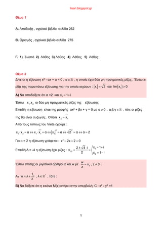 Θέµα 1
Α. Απόδειξη , σχολικό βιβλίο σελίδα 262
Β. Ορισµός , σχολικό βιβλίο σελίδα 275
Γ. 1) Σωστό 2) Λάθος 3) Λάθος 4) Λάθος 5) Λάθος
Θέµα 2
Δίνεται η εξίσωση x2 - αx + α = 0 , , η οποία έχει δύο µη πραγµατικές ρίζες . Έστω x1
ρίζα της παραπάνω εξίσωσης για την οποία ισχύουν : B
Α) Να αποδείξετε ότι α =2 και B
Έστω B oι δύο µη πραγµατικές ρίζες της εξίσωσης
Επειδή η εξίσωση είναι της µορφής αx2 + βx + γ = 0 µε , , τότε οι ρίζες
της θα είναι συζυγείς . Οπότε B
Από τους τύπους του Vieta έχουµε :
B
Για α = 2 η εξίσωση γράφεται : B
Επειδή Δ = -4 η εξίσωση έχει ρίζες : B
Έστω επίσης οι µιγαδικοί αριθµοί z και w µε B .
Αν B , τότε :
Β) Να δείξετε ότι η εικόνα Μ(z) ανήκει στην υπερβολή C : x2 - y2 =1
α ∈!
x1
= 2 και Im x1( )> 0
x1
= 1+ i
x1
,x2
α ≠ 0 α,β,γ ∈!
x2
= x1
x1
⋅ x2
= α ⇔ x1
⋅ x1
= α ⇔ x1
2
= α ⇔ 2
2
= α ⇔ α = 2
x2
− 2x + 2 = 0
x1,2
=
2 ± 4 ⋅i
2
=
x1
= 1+ i
x2
= 1− i
w
z
= x1
, z ≠ 0
w = λ +
1
λ
i , λ ∈!*
1
lisari.blogspot.gr
 