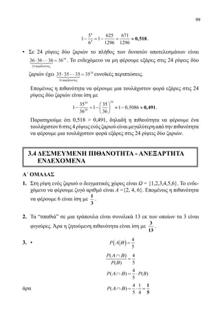 99
	
4
4
5 625 671
1 1
6 1296 1296
− =− = ≈ 0,518.
• 	 Σε 24 ρίψεις δύο ζαριών το πλήθος των δυνατών αποτελεσμάτων είναι
36 36 36 36
24
24
⋅ ⋅⋅⋅ =
παρ γοντεςa24 παράγοντες
. Το ενδεχόμενο να μη φέρουμε εξάρες στις 24 ρίψεις δύο
ζαριών έχει 35 35 35 35
24
24
⋅ ⋅⋅⋅ =
παρ γοντεςa24 παράγοντες
ευνοϊκές περιπτώσεις.
	 Επομένως η πιθανότητα να φέρουμε μια τουλάχιστον φορά εξάρες στις 24
ρίψεις δύο ζαριών είναι ίση με
	
2424
24
35 35
1 1 1 0,5086
36 36
 
− = − ≈ − ≈ 
 
0,491.
	 Παρατηρούμε ότι 0,518  0,491, δηλαδή η πιθανότητα να φέρουμε ένα
τουλάχιστον 6 στις 4 ρίψεις ενός ζαριού είναι μεγαλύτερη από την πιθανότητα
να φέρουμε μια τουλάχιστον φορά εξάρες στις 24 ρίψεις δύο ζαριών.
3.4 ΔΕΣΜΕΥΜΕΝΗ ΠΙΘΑΝΟΤΗΤΑ - ΑΝΕΞΑΡΤΗΤΑ
ΕΝΔΕΧΟΜΕΝΑ
Α΄ ΟΜΑΔΑΣ
1.	 Στη ρίψη ενός ζαριού ο δειγματικός χώρος είναι Ω = {1,2,3,4,5,6}. Το ενδε-
χόμενο να φέρουμε ζυγό αριθμό είναι Α ={2, 4, 6}. Επομένως η πιθανότητα
να φέρουμε 6 είναι ίση με
1
3
.
2.	 Τα “σπαθιάˮ σε μια τράπουλα είναι συνολικά 13 εκ των οποίων τα 3 είναι
φιγούρες. Άρα η ζητούμενη πιθανότητα είναι ίση με
3
13
.
3.	 •	 ( )
4
5
P Α Β =
		
( ) 4
( ) 5
P
P
Α Β
Β
∩
=
		
4
( ) ( )
5
P P BΑ Β∩ = ⋅
άρα	
4 1
( )
5 4
P Α Β∩ = ⋅ =
1
5
22-0089-Α-2 doros.indd 99 3/10/2013 3:05:49 μμ
 