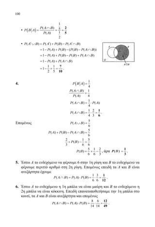 100
	 • ( )
1
( ) 5
1( )
2
P
P
P
Α Β
Β Α
Α
∩
= = =
2
5
	 • ( ) ( ) ( ) ( )P P P PΑ Β Α Β Α Β′ ′ ′∪ = + − ∩
		 1 ( ) ( ) ( ( ) ( ))P P P PΑ Β Β Α Β=− + − − ∩
		 1 ( ) ( ) ( ) ( )P P P PΑ Β Β Α Β=− + − + ∩
		 1 ( ) ( )P PΑ Α Β=− + ∩
		
1 1
1
2 5
= − + =
7
10
.
4.					 ( )
1
4
P Β Α =
				
( ) 1
( ) 4
P
P
Α Β
Α
∩
=
				
1
( ) ( )
4
P PΑ Β Α∩ = ⋅
				
1 2
( )
4 3
P Α Β∩ = ⋅ =
1
6
.
Επομένως 		
5
( )
6
P Α Β∪ =
			
5
( ) ( ) ( )
6
P P PΑ Β Α Β+ − ∩ =
				
2 1 5
( )
3 6 6
P Β+ − =
				 	
5 1 2
( )
6 6 3
P Β = + − , άρα P(( ))ΒΒ =
1
3
.
5.	 Έστω Α το ενδεχόμενο να φέρουμε 6 στην 1η ρίψη και Β το ενδεχόμενο να
φέρουμε περιττό αριθμό στη 2η ρίψη. Επομένως επειδή τα Α και Β είναι
ανεξάρτητα έχουμε
	
1 3
( ) ( ) ( )
6 6
P P PΑ Β Α Β∩ = ⋅ = ⋅ =
1
12
.
6.	 Έστω Α το ενδεχόμενο η 1η μπάλα να είναι μαύρη και Β το ενδεχόμενο η
2η μπάλα να είναι κόκκινη. Επειδή επανατοποθετήσαμε την 1η μπάλα στο
κουτί, τα Α και Β είναι ανεξάρτητα και επομένως
	
8 6
( ) ( ) ( )
14 14
P P PΑ Β Α Β∩ = ⋅ = ⋅ =
12
49
.
22-0089-Α-2 doros.indd 100 3/10/2013 3:05:50 μμ
 
