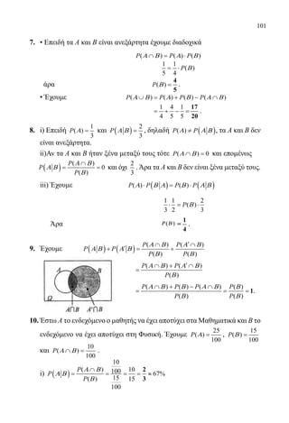 101
7.	 • Επειδή τα Α και Β είναι ανεξάρτητα έχουμε διαδοχικά
					 ( ) ( ) ( )P P PΑ Β Α Β∩ = ⋅
						
1 1
( )
5 4
P Β= ⋅
	 άρα				 ( )P Β =
4
5
.
	 • Έχουμε 		 ( ) ( ) ( ) ( )P P P PΑ Β Α Β Α Β∪ = + − ∩
					
1 4 1
4 5 5
= + − =
17
20
.
8.	 i) Επειδή
1
( )
3
P Α = και ( )
2
3
P Α Β = , δηλαδή ( )( )P PΑ Α Β≠ , τα Α και Β δεν
είναι ανεξάρτητα.
	 ii)Av τα Α και Β ήταν ξένα μεταξύ τους τότε ( ) 0P Α Β∩ =και επομένως
( )
( )
0
( )
P
P
P
Α Β
Α Β
Β
∩
= = και όχι
2
3
.Άρα τα Α και Β δεν είναι ξένα μεταξύ τους.
	 iii) Έχουμε 	 ( ) ( )( ) ( )P P P PΑ Β Α Β Α Β⋅ = ⋅
						
1 1 2
( )
3 2 3
P Β⋅= ⋅
	 Άρα				 ΡΡ ΒΒ(( ))
1
=
4
.
9.	 Έχουμε	 ( ) ( )
( ) ( )
( ) ( )
P P
P P
P P
Α Β Α Β
Α Β Α Β
Β Β
′∩ ∩
′+ = +
					
( ) ( )
( )
P P
P
Α Β Α Β
Β
′∩ + ∩
=
					
( ) ( ) ( ) ( )
( ) ( )
P P P P
P P
Α Β Β Α Β Β
Β Β
∩ + − ∩
= = = 1.
10.	Έστω Α το ενδεχόμενο ο μαθητής να έχει αποτύχει στα Μαθηματικά και Β το
ενδεχόμενο να έχει αποτύχει στη Φυσική. Έχουμε
25
( )
100
P Α = ,
15
( )
100
P Β =
και
10
( )
100
P Α Β∩ = .
	 i) ( )
10
( ) 10100 67%
15( ) 15
100
P
P
P
Α Β
Α Β
Β
∩
= = = = ≈
2
3
22-0089-Α-2 doros.indd 101 3/10/2013 3:05:51 μμ
 