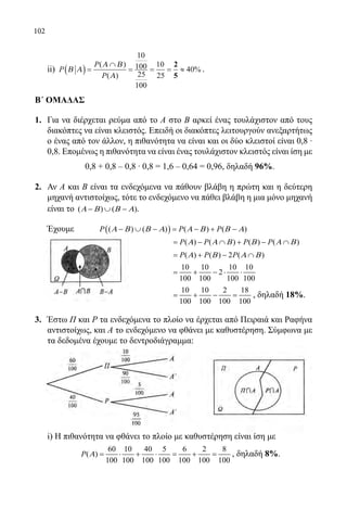 102
	 ii) P
P
P
Β Α
Α Β
Α
( ) =
∩
= = = ≈
( )
( )
%
10
100
25
100
10
25
40
2
5
.
Β΄ ΟΜΑΔΑΣ
1.	 Για να διέρχεται ρεύμα από το Α στο Β αρκεί ένας τουλάχιστον από τους
διακόπτες να είναι κλειστός. Επειδή οι διακόπτες λειτουργούν ανεξαρτήτως
ο ένας από τον άλλον, η πιθανότητα να είναι και οι δύο κλειστοί είναι 0,8 ∙
0,8. Επομένως η πιθανότητα να είναι ένας τουλάχιστον κλειστός είναι ίση με
	 0,8 + 0,8 ‒ 0,8 ∙ 0,8 = 1,6 ‒ 0,64 = 0,96, δηλαδή 96%.
2.	 Αν Α και Β είναι τα ενδεχόμενα να πάθουν βλάβη η πρώτη και η δεύτερη
μηχανή αντιστοίχως, τότε το ενδεχόμενο να πάθει βλάβη η μια μόνο μηχανή
είναι το ( ) ( )Α Β Β Α− ∪ − .
	 Έχουμε 	 ( )( ) ( ) ( ) ( )P P PΑ Β Β Α Α Β Β Α− ∪ − = − + −
					 ( ) ( ) ( ) ( )P P P PΑ Α Β Β Α Β= − ∩ + − ∩
					 ( ) ( ) 2 ( )P P PΑ Β Α Β= + − ∩
					
10 10 10 10
2
100 100 100 100
= + − ⋅ ⋅
					
10 10 2 18
100 100 100 100
= + − = , δηλαδή 18%.
3.	 Έστω Π και Ρ τα ενδεχόμενα το πλοίο να έρχεται από Πειραιά και Ραφήνα
αντιστοίχως, και Α το ενδεχόμενο να φθάνει με καθυστέρηση. Σύμφωνα με
τα δεδομένα έχουμε το δεντροδιάγραμμα:
	 i) Η πιθανότητα να φθάνει το πλοίο με καθυστέρηση είναι ίση με
	
60 10 40 5 6 2 8
( )
100 100 100 100 100 100 100
P Α = ⋅ + ⋅ = + = , δηλαδή 8%.
22-0089-Α-2 doros.indd 102 3/10/2013 3:05:51 μμ
 