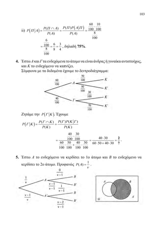 103
	 ii) ( )
( )
60 10
( )( ) 100 100
8( ) ( )
100
P PP
P
P P
Π Α ΠΠ Α
Π Α
Α Α
⋅
∩
= = =
		
6
6 3100
8 8 4
100
= = = , δηλαδή 75%.
4.	 Έστω Α και Γ τα ενδεχόμενα το άτομο να είναι άνδρας ή γυναίκα αντιστοίχως,
και Κ το ενδεχόμενο να καπνίζει.
	 Σύμφωνα με τα δεδομένα έχουμε το δεντροδιάγραμμα:
	
	
	 Ζητάμε την ( )P Γ Κ . Έχουμε
	
( )
( ) ( )( )
( ) ( )
P PP
P
P P
Γ Κ ΓΓ Κ
Γ Κ
Κ Κ
∩
= =
		 	
40 30
40 30100 100
60 50 40 30 60 50 40 30
100 100 100 100
⋅
⋅
= = =
⋅ + ⋅⋅ + ⋅
2
7
.
5.	 Έστω Α το ενδεχόμενο να κερδίσει το 1ο άτομο και Β το ενδεχόμενο να
κερδίσει το 2ο άτομο. Προφανώς
1
( )P Α
ν
= .
22-0089-Α-2 doros.indd 103 3/10/2013 3:05:52 μμ
 