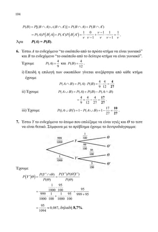 104
	 ( ) [( ) ( )] ( ) ( )P P P PΒ Β Α Β Α Β Α Β Α′ ′= ∩ ∪ ∩ = ∩ + ∩
	
	 = ( ) ( )
1 0 1 1 1
( ) ( )
1 1
P P P P
ν
Α Β Α Α Β Α
ν ν ν ν ν
−
′ ′+ =⋅ + ⋅ =
− −
.
Άρα	 Ρ(Α) = Ρ(Β).
6.	 Έστω Α το ενδεχόμενο “το οικόπεδο από το πρώτο κτήμα να είναι γωνιακόˮ
και Β το ενδεχόμενο “το οικόπεδο από το δεύτερο κτήμα να είναι γωνιακόˮ.
	 Έχουμε	
4
( )
9
P Α = και
4
( )
12
P Β = .
	
	 i) Επειδή η επιλογή των οικοπέδων γίνεται ανεξάρτητα από κάθε κτήμα
έχουμε
		
4 4
( ) ( ) ( )
9 12
P P PΑ Β Α Β∩ = ⋅ = ⋅ =
4
27
	 ii) Έχουμε ( ) ( ) ( ) ( )P P P PΑ Β Α Β Α Β∪ = + − ∩
	 		
4 4 4
9 12 27
= + − =
17
27
.
	 iii) Έχουμε
17
(( ) ) 1 ( ) 1
27
P PΑ Β Α Β′∪ =− ∪ =− =
10
27
.
7.	 Έστω Υ το ενδεχόμενο το άτομο που επιλέξαμε να είναι υγιές και Θ το τεστ
να είναι θετικό. Σύμφωνα με το πρόβλημα έχουμε το δεντροδιάγραμμα:
Έχουμε
	
( )
( ) ( )( )
( ) ( )
P PP
P
P P
Υ Θ ΥΥ Θ
Υ Θ
Θ Θ
′ ′′ ∩
′= =
		
1 95
951000 100
999 1 1 95 999 95
1000 100 1000 100
⋅
= =
+⋅ + ⋅
		
95
0,087
1094
= ≈ , δηλαδή 8,7%.
22-0089-Α-2 doros.indd 104 3/10/2013 3:05:52 μμ
 