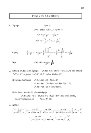 105
ΓΕΝΙΚΕΣ ΑΣΚΗΣΕΙΣ
1.	 Έχουμε			 ( ) 1P Ω =
				 (0) (1) (2) ... (100) 1P P P P+ + + + =
				
2 100
1 1 1
(0) ... 1
2 2 2
P + + + + =
				
2 100
1 1 1
(0) 1 ...
2 2 2
P
 
= − + + + 
 
.
	 Όμως	
100
100
2 100
1 11 1
1 1 1 1 12 2...
1 12 2 2 2 21
2 2
 
− − 
 + + + = ⋅ = ⋅ = −
−
100
1
1
2
.
	 Άρα			 100
1
(0) 1 1
2
P = − + = 100
1
2
.
2.	 Επειδή ( ) 0,28P Α′ ≤ έχουμε 1 ( ) 0,28P Α− ≤ , οπότε P( ) ,Α ≥ 0 72 και επειδή
P(Β )′ ≤ 0 71, , έχουμε 1 0 71− ′ ≤P( ) ,Β , οπότε ( ) 0,29P Β ≥ .
	 i) Έχουμε διαδοχικά	 ( ) 1,01 ( )P PΑ Β Α Β∩ ≥ − ∪
				 ( ) 1,01 ( ) ( ) ( )P P P PΑ Β Α Β Α Β∩ ≥ − − + ∩
				 ( ) ( ) 1,01P PΑ Β+ ≥ που ισχύει.
	 ii) Αν ήταν Α Β∩ =∅, τότε θα είχαμε
		 ( ) ( ) ( ) 0,72 0,29 1,01P P PΑ Β Α Β∪ = + ≥ + = που είναι άτοπο,
αφού γνωρίζουμε ότι ( ) 1P Α Β∪ ≤ .
3. Έχουμε
	
ν
κ
ν
κ
ν
κ ν κ
ν
κ ν κ
−
−





 +
−




 =
−
− −
+
−
− −
1
1
1 1
1
1( )!
( )!( )!
( )!
!( 11
1
1 1
1 1
)!
( )!
( )!( )!
=
−
− − −
⋅
−
+






ν
κ ν κ ν κ κ
			
=
( 1)! !
( 1)!( 1)! ( ) !( )!
νν ν ν
κκ ν κ κ ν κ κ ν κ
 −
⋅ = =  
− − − − −  
.
22-0089-Α-2 doros.indd 105 3/10/2013 3:05:54 μμ
 