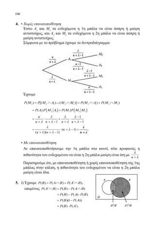 106
4.	 • Χωρίς επανατοποθέτηση
	 Έστω Α1
και Μ1
τα ενδεχόμενα η 1η μπάλα να είναι άσπρη ή μαύρη
αντιστοίχως, και Α2
και Μ2
τα ενδεχόμενα η 2η μπάλα να είναι άσπρη ή
μαύρη αντιστοίχως.
	 Σύμφωνα με το πρόβλημα έχουμε το δεντροδιάγραμμα:
	
	
	
	 Έχουμε
	 2 2 1 2 1 2 1 2 1( ) [( ) ( )] ( ) ( )P P P PΜ Μ Α Μ Μ Μ Α Μ Μ= ∩ ∪ ∩ = ∩ + ∩
		 ( ) ( )1 2 1 1 2 1( ) ( )P P P PΑ Μ Α Μ Μ Μ= +
		 1
1 1
κ λ λ λ
κ λ κ λ κ λ κ λ
−
= ⋅ + ⋅
+ + − + + −
		
=
+ + −
⋅ + − =
λ
κ λ κ λ
κ λ
( )( )
( )
1
1
λλ
κκ ++ λλ
λ
κ + λ
.
	 • Με επανατοποθέτηση
	 Αν επανατοποθετήσουμε την 1η μπάλα στο κουτί, τότε προφανώς η
πιθανότητα του ενδεχομένου να είναι η 2η μπάλα μαύρη είναι ίση με
λλ
κκ ++ λλ
	 Παρατηρούμε ότι, με επανατοποθέτηση ή χωρίς επανατοποθέτηση της 1ης
μπάλας στην κάλπη, η πιθανότητα του ενδεχομένου να είναι η 2η μπάλα
μαύρη είναι ίδια.
5.	 i) Έχουμε ( ) ( ) ( )P P PΒ Α Β Α Β′= ∩ + ∩ ,
	 επομένως ( ) ( ) ( )P P PΑ Β Β Α Β′ ∩ = − ∩
			 ( ) ( ) ( )P P PΒ Α Β= − ⋅
			 ( )(1 ( ))P PΒ Α= −
			 ( ) ( )P PΒ Α′= ⋅ .
22-0089-Α-2 doros.indd 106 3/10/2013 3:05:54 μμ
 