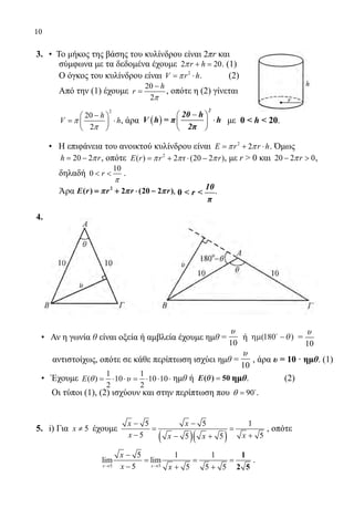 10
3.	 • Το μήκος της βάσης του κυλίνδρου είναι 2πr και
σύμφωνα με τα δεδομένα έχουμε 2 20+ =r hπ . (1)
Ο όγκος του κυλίνδρου είναι 2
= ⋅V r hπ . 	 (2)
Από την (1) έχουμε
20
2
−
=
h
r
π
, οπότε η (2) γίνεται
2
20
2
− 
= ⋅ 
 
h
V hπ
π
, άρα με 0  h  20.
	 • Η επιφάνεια του ανοικτού κυλίνδρου είναι 2
2= + ⋅E r r hπ π . Όμως
20 2= −h rπ , οπότε 2
( ) 2 r (20 2 )E r r rπ π π= + ⋅ − , με r  0 και 20 2 0− rπ ,
δηλαδή
10
0  r
π
.
Άρα , 10
0  r 
π
.
4.
	
	
• Αν η γωνία θ είναι οξεία ή αμβλεία έχουμε ημθ =
10
υ
ή ηµ( )180
−θ =
10
υ
αντιστοίχως, οπότε σε κάθε περίπτωση ισχύει ημθ =
10
υ
, άρα υ = 10 · ημθ. (1)
	• Έχουμε
1 1
( ) 10 10 10
2 2
= ⋅ ⋅ = ⋅ ⋅ ⋅E θ υ ημθ ή E( )θθ == 50 ημθ. (2)
Οι τύποι (1), (2) ισχύουν και στην περίπτωση που 90θ = 
.
5.	 i) Για 5≠x έχουμε
( )( )
5 5 1
5 55 5
x x
x xx x
− −
= =
− +− +
, οπότε
		
5 5
5 1 1
lim lim
5 5 5 5→ →
−
= = =
− + +
1
2 5x x
x
x x
.
22-0089-Α-2 doros.indd 10 3/10/2013 3:04:52 μμ
 