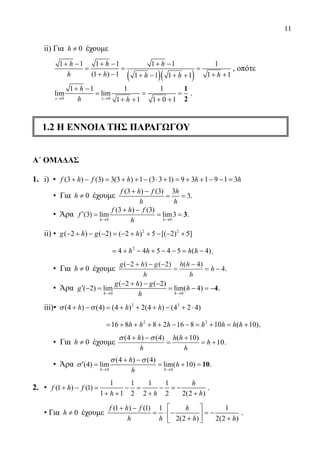 11
	 ii) Για 0≠h έχουμε
( )( )
1 1 1 1 1 1 1
(1 ) 1 1 11 1 1 1
h h h
h h hh h
+ − + − + −
= = =
+ − + ++ − + +
, οπότε
0 0
1 1 1 1
lim lim
1 1 1 0 1→ →
+ −
= = =
+ + + +
1
2x x
h
h h
.
1.2 Η ΕΝΝΟΙΑ ΤΗΣ ΠΑΡΑΓΩΓΟΥ
Α΄ ΟΜΑΔΑΣ
1.	 i) • (3 ) (3) 3(3 ) 1 (3 3 1) 9 3 1 9 1 3+ − = + + − ⋅ + = + + − − =f h f h h h
• Για 0≠h έχουμε
(3 ) (3) 3
3
+ −
= =
f h f h
h h
.
• Άρα
0 0
(3 ) (3)
(3) lim lim3
→ →
+ −
′= = = 3
h h
f h f
f
h
.
	 ii) • 2 2
( 2 ) ( 2) ( 2 ) 5 [( 2) 5]− + − − = − + + − − +g h g h
		
2
4 4 5 4 5 ( 4)= + − + − − = −h h h h .
• Για 0≠h έχουμε
g h g
h
h h
h
h
( ) ( ) ( )− + − −
=
−
= −
2 2 4
4.
• Άρα
0 0
( 2 ) ( 2)
( 2) lim lim( 4)
→ →
− + − −
′ − = = − =−4
h h
g h g
g h
h
.
	 iii)• 2 2
(4 ) (4) (4 ) 2(4 ) (4 2 4)+ − = + + + − + ⋅h h hσ σ
		
2 2
16 8 8 2 16 8 10 ( 10)= + + + + − − = + = +h h h h h h h .
• Για 0≠h έχουμε
(4 ) (4) ( 10)
10
+ − +
= = +
h h h
h
h h
σ σ
.
• Άρα
0 0
(4 ) (4)
(4) lim lim( 10)
→ →
+ −
′ = = + = 10
h h
h
h
h
σ σ
σ .
2.	 •
1 1 1 1
(1 ) (1)
1 1 2 2 2 2(2 )
+ − = − = − =−
+ + + +
h
f h f
h h h
.
	 • Για 0≠h έχουμε
(1 ) (1) 1 1
2(2 ) 2(2 )
 + −
= ⋅ − =− 
+ + 
f h f h
h h h h
.
22-0089-Α-2 doros.indd 11 3/10/2013 3:04:53 μμ
 