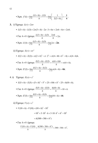 12
	 • Άρα
0 0
(1 ) (1) 1
(1) lim lim
2(2 )→ →
 + −
′ = =− =− 
+ 
1
4h h
f h f
f
h h
.
3.	 i) Έχουμε ( ) 2=L r rπ
	 • (3 ) (3) 2 (3 ) 2 3 6 2 6 2+ − = + − ⋅ = + − =L h L h h hπ π π π π π .
	 • Για 0≠h έχουμε
(3 ) (3) 2
2
+ −
= =
L h L h
h h
π
π.
	 • Άρα
0 0
(3 ) (3)
(3) lim lim2
→ →
+ −
′= = =
h h
L h L
L
h
π 2π.
	 ii) Έχουμε 2
( ) =E r rπ
	 • 2 2 2
(2 ) (2) (2 ) 2 (4 4 4) (4 )+ − = + − ⋅ = + + − = +E h E h h h h hπ π π π .
	 • Για 0≠h έχουμε
(2 ) (2) (4 )
(4 )
+ − +
= = +
E h E h h
h
h h
π
π .
	 • Άρα
0 0
(2 ) (2)
(2) lim lim (4 )
→ →
+ −
′= = +=
h h
E h E
E h
h
π 4π.
4. i) Έχουμε 2
( ) =E x x
	 • 2 2 2
(5 ) (5) (5 ) 5 25 10 25 (10 )+ − = + − = + + − = +E h E h h h h h .
	 • Για 0≠h έχουμε
(5 ) (5) (10 )
10
+ − +
= = +
E h E h h
h
h h
.
	 • Άρα
0 0
(5 ) (5)
(5) lim lim(10 )
→ →
+ −
′ = = + = 10
h h
E h E
E h
h
.
	 ii) Έχουμε 3
( ) =V x x
	 • 3 3
(10 ) (10) (10 ) 10+ − = + −V h V h
			
3 2 2 3 3
10 3 10 3 10 10= + ⋅ ⋅ + ⋅ ⋅ + −h h h
			
2
(300 30 )= + +h h h
	 • Για 0≠h έχουμε
V h V
h
h h h
h
h h
( ) ( ) ( )10 10 300 30
300 30
2
2+ −
=
+ +
= + + .
22-0089-Α-2 doros.indd 12 3/10/2013 3:04:54 μμ
 