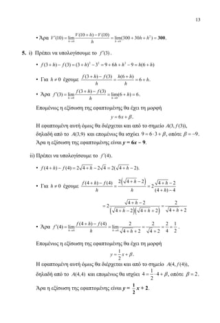13
• Άρα ′ =
+ −
= + + =
→ →
V
V h V
h
h h
h h
( ) lim
( ) ( )
lim( )10
10 10
300 30
0 0
2
300.
	
5. i) Πρέπει να υπολογίσουμε το (3)′f .
• 2 2 2
(3 ) (3) (3 ) 3 9 6 9 (6 )+ − = + − = + + − = +f h f h h h h h
• Για 0≠h έχουμε
(3 ) (3) (6 )
6
+ − +
= = +
f h f h h
h
h h
.
• Άρα
0 0
(3 ) (3)
(3) lim lim(6 ) 6
→ →
+ −
′ = = + =
h h
f h f
f h
h
.
Επομένως η εξίσωση της εφαπτομένης θα έχει τη μορφή
6= +y x β .
Η εφαπτομένη αυτή όμως θα διέρχεται και από το σημείο (3, (3))fΑ ,
δηλαδή από το (3,9)Α και επομένως θα ισχύει 9 6 3= ⋅ + β, οπότε 9= −β .
Άρα η εξίσωση της εφαπτομένης είναι y = 6x ‒ 9.
	 ii) Πρέπει να υπολογίσουμε το (4)′f .
• (4 ) (4) 2 4 2 4 2( 4 2)+ − = + − = + −f h f h h .
• Για 0≠h έχουμε
( )2 4 2(4 ) (4) 4 2
2
(4 ) 4
hf h f h
h h h
+ −+ − + −
= =
+ −
				
( )( )
4 2 2
2
4 24 2 4 2
h
hh h
+ −
= =
+ ++ − + +
• Άρα
0 0
(4 ) (4) 2 2 2 1
(4) lim lim
4 24 2 4 2→ →
+ −
′ = = = = =
+ + +h h
f h f
f
h h
.
Επομένως η εξίσωση της εφαπτομένης θα έχει τη μορφή
1
2
= +y x β .
Η εφαπτομένη αυτή όμως θα διέρχεται και από το σημείο (4, (4))fΑ ,
δηλαδή από το (4,4)Α και επομένως θα ισχύει
1
4 4
2
= ⋅ + β, οπότε 2=β .
Άρα η εξίσωση της εφαπτομένης είναι y =
1
2
x + 2.
22-0089-Α-2 doros.indd 13 3/10/2013 3:04:55 μμ
 