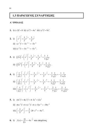 14
1.3 ΠΑΡΑΓΩΓΟΣ ΣΥΝΑΡΤΗΣΗΣ
Α΄ ΟΜΑΔΑΣ
1.	 i) ( 5) 0′− =ii) 4 3
( ) 4′ =x x iii) 9 8
( ) 9′ =x x .
2.	 i)
3 3 1
1
2 2 2
3 3
2 2
−
′ 
= = 
 
x x x
	 ii) 3 3 1 4
( ) 3 3− − − −
′ =− =−x x x
	 iii) 5 5 1 6
( ) 5 5− − − −
′ =− =−x x x .
3. 	 i) ( )
1 1 2
1
3 3 3 3
3 2
1 1 1 1
3 3 3
− −
′ ′
= = = = 
 
x x x x
x
	 ii) ( )
2 2 3
1
5 2 5 5 5
5 3
2 2 2 1
5 5 5
− −
′ ′
= = = = 
 
x x x x
x
.
4. 	 i)
1 1 3
1
2 2 2
3
1 1 1 1 1 1 1
2 2 2 2
− − − −
′′   
= =− =− =− =−  
   
x x x
x x xx
	 ii)
1 1 4
1
3 3 3
3 33 4
1 1 1 1 1 1 1
3 3 3 3
− − − −
′′   
= =− =− =− =−  
   
x x x
x x xx
	 iii)
2 2 7
1
5 5 5
5 5 52 7 2
1 2 2 2 1 2 1
5 5 5 5
− − − −
′ ′   
= =− =− =− =−   
   
x x x
x x x x
.
5.	 i) 3 3 2 2
(4 ) 4( ) 4 3 12′ ′= =⋅ =x x x x
	 ii) 5 5 6 6
(6 ) 6 ( ) 6 ( 5) 30− − − −
′ ′= ⋅ = ⋅ − = −x x x x
	 iii) 20 19 192 2
20 8
5 5
′ 
− =− ⋅ ⋅ =− 
 
x x x .
6.	 i)
1
4
4
6
( ) 6
−−
= = −f x x
x
και επομένως
22-0089-Α-2 doros.indd 14 3/10/2013 3:04:55 μμ
 