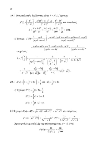 18
19.	i) Ο συντελεστής διεύθυνσης είναι (3)′= fλ . Έχουμε:
		
3 2 2 3 4 2
2 2 2 2 2
3 ( 1) 2 3
( )
1 ( 1) ( 1)
′  + − ⋅ +
′= = = 
+ + + 
t t t t t t t
f t
t t t
και επομένως 			
		
4 2 3
2 2 2
3 3 3 3 (3 1) 4 27 27
(3 1) 10 100 25
+ ⋅ + ⋅
= = = = =
+
1,08λ .
	 ii) Έχουμε ′ =
+






′
=
⋅ + − −
f ( )
( ) ( )
(
θ
θ
θ θ
θ θ θ θ θ θ
θ
ηµ
ηµ συν
συν ηµ συν ηµ συν ηµ
ηµ ++ συνθ)2
			
=
+ − +
+
=
+
ηµ συν συν ηµ συν ηµ
ηµ συν ηµ συν
θ θ θ θ θ θ
θ θ θ θ
2 2
2 2
1
( ) ( )
,
επομένως
	 λ = ′





 =
+






=
+






=
+( )
=
+
f
π
π π3
1
3 3
1
3
2
1
2
4
1 3
4
1
2 2 2
ηµ συν
33 2 3+
		
( )
( )( )
( )
( )
2 2 3 2 2 32
4 32 3 2 3 2 3
− −
= = = = −
−+ + −
2 2 3 .
20.	i) 21 1 1
( ) 1 ( 2) 2( 2) ( 2)
4 4 2
t t t t
′ 
′ = + + = ⋅ + = + 
 
Β .
	 ii) Έχουμε:
1
(1) (1 2)
2
′ = + =Β
3
2
		
1
(2) (2 2)
2
′ = + =Β 2
		 ′ = + =Β ( ) ( )8
1
2
8 2 5.
21.	Έχουμε 2 2 2
( ) ( 0) (0 3) 9d x x x= = − + − = +ΑΒ και επομένως
		
( )2 2
2 2 2
1 2
( ) 9 ( 9)
2 9 2 9 9
x x
d x x x
x x x
′
′ ′= + = + = =
+ + +
.
	 Άρα ο ρυθμός μεταβολής της απόστασης όταν x = 10 είναι
2
10
(10)
10 9
d′= =
+
10
109
.
22-0089-Α-2 doros.indd 18 3/10/2013 3:04:58 μμ
 