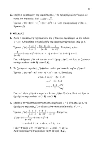 19
22.	Επειδή η εφαπτομένη της καμπύλης της f θα σχηματίζει με τον άξονα x′x
	 γωνία 60
θα ισχύει (0) 60 3f ′ = εϕ 
 .
	 Έχουμε ( ) 2
( ) (1 ) ( ) 2f x x x x x x′′ ′= − = − = −α α α α α και επομένως (0)f ′ = α.
	 Άρα α= 3.
Β΄ ΟΜΑΔΑΣ
1.	 Αφού η εφαπτομένη της καμπύλης της f θα είναι παράλληλη με την ευθεία
3 5y x= + , θα πρέπει ο συντελεστής της εφαπτομένης να είναι ίσος με 3.
	 Έχουμε 2 2
3 3( 1) 3 3
( )
1 ( 1) ( 1)
x x x
f x
x x x
′ + − 
′= = = 
+ + + 
. Επομένως πρέπει
	
2
2
3
3 ( 1) 1 1 1
( 1)
x x
x
= ⇔ + = ⇔ + =
+
ή 1 1 0x x+ =− ⇔ = ή 2x = − .
	 Για x = 0 έχουμε (0) 0f = και για 2x = − έχουμε ( 2) 6f − =. Άρα τα ζητούμε-
	 να σημεία είναι τα (0, 0) και (‒2, 6).
2.	 Τα ζητούμενα σημεία (x, f (x)) είναι εκείνα για τα οποία ισχύει ( ) 0f x′ = .
	 Έχουμε 3 2 2
( ) ( 6 9 4) 3 12 9f x x x x x x′ ′= − + + = − + . Επομένως
				
2
( ) 0 3 12 9 0f x x x′ = ⇔ − + =
					
2
4 3 0x x⇔ − + =
					
34 2
12
x
±
⇔ =
3
1
.
	 Για x = 1 είναι (1) 8f = και για x = 3 είναι (3) 27 54 27 4 4f = − + + = . Άρα τα
ζητούμενα σημεία είναι τα (1, 8) και (3, 4).
3.	 Επειδή ο συντελεστής διεύθυνσης της διχοτόμου y = x είναι ίσος με 1, τα
ζητούμενα σημεία (x, f (x)) είναι εκείνα για τα οποία ισχύει ( ) 1f x′ = .
	 Έχουμε 2 2
1 1
( )
1 ( 1) ( 1)
x x x
f x
x x x
′ + − 
′= = = 
+ + + 
. Επομένως
	
2
2
1
( ) 1 1 ( 1) 1
( 1)
f x x
x
′ = ⇔ = ⇔ + =
+
		 1 1x⇔ + = ή 1 1 0x x+ =− ⇔ = ή = − .
	 Για x = 0 είναι (0) 0f = και για 2x = − είναι ( 2) 2f − =.
	 Άρα τα ζητούμενα σημεία είναι τα (0, 0) και (‒2, 2).
22-0089-Α-2 doros.indd 19 3/10/2013 3:04:59 μμ
 