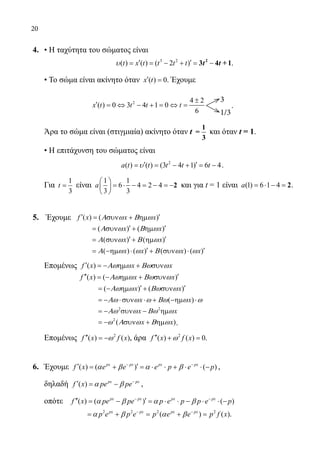 20
4.	 • Η ταχύτητα του σώματος είναι
			
3 2
( ) ( ) ( 2 )t x t t t t′ ′= = − + = −t tυ 2
3 4 +1.
	 • To σώμα είναι ακίνητο όταν ( ) 0x t′ = . Έχουμε
			
3
1/3
2 14 2
( ) 0 3 4 1 0
1 36
x t t t t
±
′ = ⇔ − + = ⇔ = .
	 Άρα το σώμα είναι (στιγμιαία) ακίνητο όταν t
1
=
3
και όταν t = 1.
	 • Η επιτάχυνση του σώματος είναι
				
2
( ) ( ) (3 4 1) 6 4a t t t t t′ ′= = − + = −υ .
	 Για
1
3
t = είναι
1 1
6 4 2 4
3 3
a
 
= ⋅ − = − =− 
 
2 και για t = 1 είναι (1) 6 1 4a = ⋅ − = 2.
5.	 Έχουμε ( ) ( )f x x x′ ′= συν + ηµΑ ω Β ω
			 ( ) ( )x x′ ′= συν + ηµΑ ω Β ω
			 ( ) ( )x x′ ′= συν + ηµΑ ω Β ω
			
( ) ( ) ( ) ( )x x x x′ ′= −ηµ ⋅ + συν ⋅Α ω ω Β ω ω
	 Επομένως ( )f x x x′ = − ηµ + συνΑω ω Βω ω
		 ( ) ( )f x x x′′ ′= − ηµ + συνΑω ω Βω ω
			 ( ) ( )x x′ ′= − ηµ + συνΑω ω Βω ω
			 ( )x x= − ⋅συν ⋅ + −ηµ ⋅Αω ω ω Βω ω ω
			 2 2
x x= − συν − ηµΑω ω Βω ω
			 2
( )x x= − συν + ηµω Α ω Β ω .
	 Επομένως 2
( ) ( )f x f x′′ = −ω , άρα 2
( ) ( ) 0f x f x′′ + =ω .
6.	 Έχουμε ( ) ( ) ( )px px px px
f x e e e p e p− −
′ ′= + = ⋅ ⋅ + ⋅ ⋅ −α β α β ,
	 δηλαδή ( ) px px
f x pe pe−
′= −α β ,
	 οπότε ( ) ( ) ( )px px px px
f x pe pe p e p p e p− −
′′ ′= − = ⋅ ⋅ − ⋅ ⋅ −α β α β
		
2 2 2 2
( ) ( )px px px px
p e p e p e e p f x− −
= + = + =α β α β .
22-0089-Α-2 doros.indd 20 3/10/2013 4:30:11 μμ
 