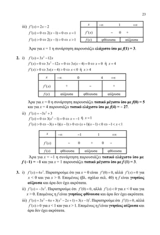 23
	 iii) ( ) 2 2f x x′ = −
( ) 0 2( 1) 0 1f x x x′ = ⇔ − = ⇔ =
( ) 0 2( 1) 0 1f x x x′  ⇔ −  ⇔ 
	 Άρα για x = 1 η συνάρτηση παρουσιάζει ελάχιστο ίσο με f(1) = 3.
2.	 i) 2
( ) 3 12f x x x′ = −
	
2
( ) 0 3 12 0 3 ( 4) 0 0f x x x x x x′ = ⇔ − = ⇔ − = ⇔ = ή 4x =
	 ( ) 0 3 ( 4) 0 0f x x x x′  ⇔ −  ⇔  ή 4x 
	 Άρα για x = 0 η συνάρτηση παρουσιάζει τοπικό μέγιστο ίσο με f(0) = 5
	 και για x = 4 παρουσιάζει τοπικό ελάχιστο ίσο με f(4) = ‒ 27.
	 ii) 2
( ) 3 3f x x′ =− +
2
( ) 0 3( 1) 0 1f x x x′ = ⇔ − = ⇔ = − ή 1x =
( ) 0 3( 1)( 1) 0 ( 1)( 1) 0 1 1f x x x x x x′  ⇔ − + −  ⇔ + −  ⇔ −  
	
	 Άρα για x = ‒1 η συνάρτηση παρουσιάζει τοπικό ελάχιστο ίσο με
f (‒1) = ‒1 και για x = 1 παρουσιάζει τοπικό μέγιστο ίσο με f (1) = 3.
3.	 i) 2
( ) 6f x x′ = . Παρατηρούμε ότι για x = 0 είναι (0) 0f ′ = , αλλά ( ) 0f x′ = για
x  0 και για x  0. Επομένως (βλ. σχόλιο σελ. 40) η f είναι γνησίως
αύξουσα και άρα δεν έχει ακρότατα.
	 ii) 2
( ) 3f x x′ = − . Παρατηρούμε ότι (0) 0f ′ = , αλλά ( ) 0f x′  για x  0 και για
x  0. Επομένως η f είναι γνησίως φθίνουσα και άρα δεν έχει ακρότατα.
	 iii) 2 2 2
( ) 3 6 3( 2 1) 3( 1)f x x x x x x′ = − + − + = − . Παρατηρούμε ότι (1) 0f ′ = , αλλά
( ) 0f x′  για x  1 και για x  1. Επομένως η f είναι γνησίως αύξουσα και
άρα δεν έχει ακρότατα.
x −∞ 1 +∞
( )f x′ ‒ 0 +
f (x) φθίνουσα αύξουσα
x −∞ ‒1 1 +∞
( )f x′ ‒ 0 + 0 ‒
f (x) φθίνουσα αύξουσα φθίνουσα
x −∞ 0 4 +∞
( )f x′ + ‒ +
f (x) αύξουσα φθίνουσα αύξουσα
22-0089-Α-2 doros.indd 23 3/10/2013 3:05:04 μμ
 