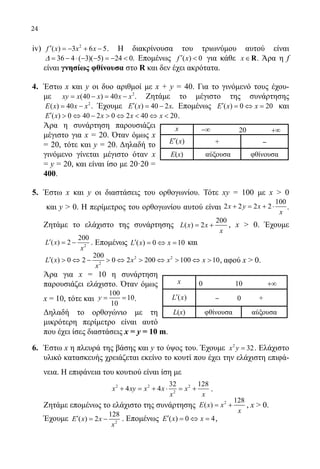 24
iv)	 2
( ) 3 6 5f x x x′ =− + − . Η διακρίνουσα του τριωνύμου αυτού είναι
36 4 ( 3)( 5) 24 0= − ⋅ − − =− ∆ . Επομένως ( ) 0f x′  για κάθε x∈R. Άρα η f
είναι γνησίως φθίνουσα στο R και δεν έχει ακρότατα.
4.	 Έστω x και y οι δυο αριθμοί με x + y = 40. Για το γινόμενό τους έχου-
με 2
(40 ) 40xy x x x x= − = − . Ζητάμε το μέγιστο της συνάρτησης
2
( ) 40E x x x= − . Έχουμε ( ) 40 2E x x′ = − . Επομένως ( ) 0 20E x x′ = ⇔ = και
( ) 0 40 2 0 2 40 20E x x x x′  ⇔ −  ⇔  ⇔  .
	 Άρα η συνάρτηση παρουσιάζει
μέγιστο για x = 20. Όταν όμως x
= 20, τότε και y = 20. Δηλαδή το
γινόμενο γίνεται μέγιστο όταν x
= y = 20, και είναι ίσο με 20·20 =
400.
5.	 Έστω x και y οι διαστάσεις του ορθογωνίου. Τότε xy = 100 με x  0
	 και y  0. Η περίμετρος του ορθογωνίου αυτού είναι
100
2 2 2 2x y x
x
+ = + ⋅ .
	 Ζητάμε το ελάχιστο της συνάρτησης
200
( ) 2L x x
x
= + , x  0. Έχουμε
	 2
200
( ) 2L x
x
′ = − . Επομένως ( ) 0 10L x x′ = ⇔ = και
2 2
2
200
( ) 0 2 0 2 200 100 10L x x x x
x
′  ⇔ −  ⇔  ⇔  ⇔  , αφού x  0.
	 Άρα για x = 10 η συνάρτηση
παρουσιάζει ελάχιστο. Όταν όμως
x = 10, τότε και
100
10
10
y= = .
	 Δηλαδή το ορθογώνιο με τη
μικρότερη περίμετρο είναι αυτό
που έχει ίσες διαστάσεις x = y = 10 m.
6.	 Έστω x η πλευρά της βάσης και y το ύψος του. Έχουμε 2
32x y = . Ελάχιστο
υλικό κατασκευής χρειάζεται εκείνο το κουτί που έχει την ελάχιστη επιφά-
νεια. Η επιφάνεια του κουτιού είναι ίση με
2 2 2
2
32 128
4 4x xy x x x
x x
+ = + ⋅ = + .
	 Ζητάμε επομένως το ελάχιστο της συνάρτησης 2 128
( )E x x
x
= + , x  0.
	 Έχουμε 2
128
( ) 2E x x
x
′ = − . Επομένως ( ) 0 4E x x′ = ⇔ = ,
x −∞ 20 +∞
( )E x′ + ‒
E(x) αύξουσα φθίνουσα
x 0 10 +∞
( )L x′ ‒ 0 +
L(x) φθίνουσα αύξουσα
22-0089-Α-2 doros.indd 24 3/10/2013 4:29:33 μμ
 