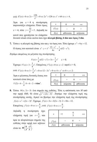 25
	 ενώ 3 3
2
128
( ) 0 2 0 2 128 64 4E x x x x x
x
′  ⇔ −  ⇔  ⇔  ⇔  .
	 Άρα για x =4 η συνάρτηση
παρουσιάζει ελάχιστο. Όταν όμως
x = 4, τότε 2
32
2
4
y= = . Δηλαδή το
κουτί που χρειάζεται το ελάχιστο
δυνατό υλικό είναι εκείνο που έχει πλευρά βάσης 4 dm και ύψος 2 dm.
7.	 Έστω x η πλευρά της βάσης του και y το ύψος του. Τότε έχουμε 2
4 12x xy+ =.
O όγκος του κουτιού είναι
2
2 2 212 1
(12 )
4 4
x
x y x x x
x
−
⋅ = ⋅ = − .
Ζητάμε επομένως το μέγιστο της συνάρτησης
2 31 1
( ) (12 ) 3
4 4
V x x x x x= − = − x  0.
	 Έχουμε 23
( ) 3
4
V x x′ = − . Επομένως ( ) 0 2V x x′ = ⇔ = αφού x  0,
ενώ 2 2 23
( ) 0 3 0 12 3 0 4 0 2
4
V x x x x x′  ⇔ −  ⇔ −  ⇔  ⇔   .
	 Άρα ο μέγιστος δυνατός όγκος του
	 κουτιού είναι ίσος με
V ( )2 6
1
4
8 6 2= − ⋅ = − = 4dm3
.
8.	 Έστω ( , 2 3)M x x − ένα σημείο της ευθείας. Τότε η απόσταση του Μ από
την αρχή O(0, 0) είναι 2 2
(2 3)x x+ − . Ζητάμε την ελάχιστη τιμή της
συνάρτησης αυτής. Αρκεί να βρούμε την ελάχιστη τιμή της συνάρτησης
2 2
( ) (2 3)f x x x= + − . Έχουμε ( ) 2 2(2 3) 2 10 12f x x x x′ = + − ⋅ = − .
	 Επομένως
6
( ) 0
5
f x x′ = ⇔ = , ενώ
6
( ) 0
5
f x x′  ⇔  .
	 Δηλαδή η συνάρτηση έχει
ελάχιστη τιμή για
6
5
x = , και
άρα το πλησιέστερο σημείο της
ευθείας στην αρχή των αξόνων
είναι το
− 
 
 
6 3
M ,
5 5
.
x 0 4 +∞
′E x( ) ‒ 0 +
Ε(x) φθίνουσα αύξουσα
x 0 2 +∞
′E x( ) + 0 ‒
V(x) αύξουσα φθίνουσα
x −∞
6
5
+∞
( )f x′ ‒ 0 +
f (x) φθίνουσα αύξουσα
22-0089-Α-2 doros.indd 25 3/10/2013 3:05:06 μμ
 