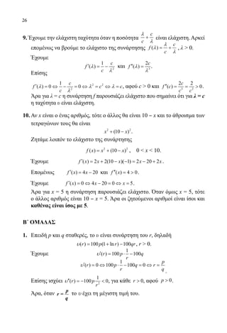 26
9. Έχουμε την ελάχιστη ταχύτητα όταν η ποσότητα
c
c
+
λ
λ
είναι ελάχιστη.Αρκεί
επομένως να βρούμε το ελάχιστο της συνάρτησης ( )
c
f
c
= +
λ
λ
λ
, λ  0.
	 Έχουμε
	 2
1
( )
c
f
c
′ = −λ
λ
και 3
2
( )
c
f ′′ =λ
λ
.
	 Επίσης
	
2 2
2
1
( ) 0 0
c
f c c
c
′ = ⇔ − = ⇔ = ⇔ =λ λ λ
λ
, αφού c  0 και 3 2
2 2
( ) 0
c
f c
c c
′′ = =  .
	 Άρα για λ = c η συνάρτηση f παρουσιάζει ελάχιστο που σημαίνει ότι για λ = c
η ταχύτητα υ είναι ελάχιστη.
10.	Αν x είναι ο ένας αριθμός, τότε ο άλλος θα είναι 10 ‒ x και το άθροισμα των
τετραγώνων τους θα είναι
	 2 2
(10 )x x+ − .
	 Ζητάμε λοιπόν το ελάχιστο της συνάρτησης
				
2 2
( ) (10 )f x x x= + − , 0  x  10.
	 Έχουμε	 ( ) 2 2(10 )( 1) 2 20 2f x x x x x′ = + − − = − + .
	 Επομένως	 ( ) 4 20f x x′ = − και ( ) 4 0f x′′ =  .
	 Έχουμε 	 ( ) 0 4 20 0 5f x x x′ = ⇔ − = ⇔ = .
	 Άρα για x = 5 η συνάρτηση παρουσιάζει ελάχιστο. Όταν όμως x = 5, τότε
ο άλλος αριθμός είναι 10 ‒ x = 5. Άρα οι ζητούμενοι αριθμοί είναι ίσοι και
καθένας είναι ίσος με 5.
Β΄ ΟΜΑΔΑΣ
1.	 Επειδή p και q σταθερές, το υ είναι συνάρτηση του r, δηλαδή
( ) 100 (1 ln ) 100r p r qr= + −υ , r  0.
	 Έχουμε 		
1
( ) 100 100r p q
r
′ = ⋅ −υ
			
1
( ) 0 100 100 0
p
r p q r
r q
′ = ⇔ ⋅ − = ⇔ =υ
.
	 Επίσης ισχύει 2
1
( ) 100 0r p
r
′′ =− υ , για κάθε 0r  , αφού 0p  .
	 Άρα, όταν p
r =
q
το υ έχει τη μέγιστη τιμή του.
22-0089-Α-2 doros.indd 26 3/10/2013 3:05:07 μμ
 