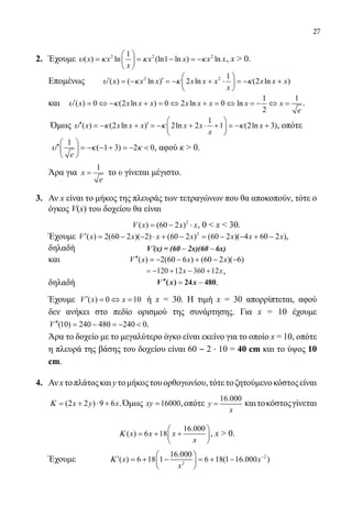 27
2.	 Έχουμε 2 2 21
( ) ln (ln1 ln ) lnx x x x x x
x
υ κ κ κ
 
= = − =− 
 
, x  0.
	 Επομένως	 2 2 1
( ) ( ln ) 2 ln (2 ln )x x x x x x x x x
x
υ κ κ κ
 
′ ′=− =− + ⋅ =− + 
 
	 και	
1 1
( ) 0 (2 ln ) 0 2 ln 0 ln
2
x x x x x x x x x
e
υ κ′ = ⇔ − + = ⇔ + = ⇔ = − ⇔ = .
	
Όμως
1
( ) (2 ln ) 2ln 2 1 (2ln 3)x x x x x x x
x
υ κ κ κ
 
′′ ′=− + =− + ⋅ + =− + 
 
, οπότε
	
1
( 1 3) 2 0
e
υ κ κ
 
′′ =− − + =−  
 
, αφού κ  0.
	 Άρα για
1
x
e
= το υ γίνεται μέγιστο.
3.	 Αν x είναι το μήκος της πλευράς των τετραγώνων που θα αποκοπούν, τότε ο
όγκος V(x) του δοχείου θα είναι
				 2
( ) (60 2 )V x x x= − ⋅ , 0  x  30.
	 Έχουμε 2
( ) 2(60 2 )( 2) (60 2 ) (60 2 )( 4 60 2 )V x x x x x x x′ = − − ⋅ + − = − − + − ,
	 δηλαδή ′ − −V (x) = (60 2x)(60 6x)
	 και ( ) 2(60 6 ) (60 2 )( 6)V x x x′′ =− − + − −
				 = − + − +120 12 360 12x x,
	 δηλαδή 		 ′′′′ == −−V x x( ) 24 480.
	 Έχουμε ( ) 0 10V x x′ = ⇔ = ή x = 30. Η τιμή x = 30 απορρίπτεται, αφού
δεν ανήκει στο πεδίο ορισμού της συνάρτησης. Για x = 10 έχουμε
(10) 240 480 240 0V′′ = − =−  .
	 Άρα το δοχείο με το μεγαλύτερο όγκο είναι εκείνο για το οποίο x = 10, οπότε
η πλευρά της βάσης του δοχείου είναι 60 ‒ 2 · 10 = 40 cm και το ύψος 10
cm.
4.	 Ανxτοπλάτοςκαιyτομήκοςτουορθογωνίου,τότετοζητούμενοκόστοςείναι
	 (2 2 ) 9 6x y xΚ= + ⋅ + .Όμως 16000xy = ,οπότε
16.000
y
x
= καιτοκόστοςγίνεται
16.000
( ) 6 18x x x
x
Κ
 
= + + 
 
, x  0.
	 Έχουμε	 2
2
16.000
( ) 6 18 1 6 18(1 16.000 )x x
x
Κ − 
′ =+ − =+ − 
 
22-0089-Α-2 doros.indd 27 3/10/2013 3:05:08 μμ
 