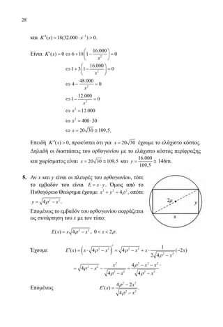 28
	 και 3
( ) 18(32.000 ) 0x xΚ −
′′= ⋅  .
	 Είναι 2
16.000
( ) 0 6 18 1 0x
x
Κ
 
′ = ⇔ + − = 
 
			
2
16.000
1 3 1 0
x
 
⇔ + − = 
 
			
2
48.000
4 0
x
⇔ − =
			
2
12.000
1 0
x
⇔ − =
			
2
12.000x⇔ =
			
2
400 30x⇔ = ⋅
			
20 30 109,5x⇔= ≅ .
	 Επειδή ( ) 0xΚ ′′  , προκύπτει ότι για 20 30x = έχουμε το ελάχιστο κόστος.
Δηλαδή οι διαστάσεις του ορθογωνίου με το ελάχιστο κόστος περίφραξης
και χωρίσματος είναι 20 30 109,5x= ≅ και
16.000
109,5
y= ≅ 146m.
5. 	 Αν x και y είναι οι πλευρές του ορθογωνίου, τότε
το εμβαδόν του είναι E x y= ⋅ . Όμως από το
Πυθαγόρειο Θεώρημα έχουμε 2 2 2
4x y ρ+ = , οπότε
2 2
4y xρ= − .
	 Επομένως το εμβαδόν του ορθογωνίου εκφράζεται
ως συνάρτηση του x με τον τύπο:
2 2
( ) 4E x x xρ= − , 0 2x ρ  .
	 Έχουμε ( )2 2 2 2
2 2
1
( ) 4 4 ( 2 )
2 4
E x x x x x x
x
ρ ρ
ρ
′
′ = ⋅ − = − + ⋅ −
−
			
2 2 2 2
2 2
2 2 2 2
4
4
4 4
x x x
x
x x
ρ
ρ
ρ ρ
− −
= − − =
− −
.
	 Επομένως		
2 2
2 2
4 2
( )
4
x
E x
x
ρ
ρ
−
′ =
−
.
22-0089-Α-2 doros.indd 28 3/10/2013 3:05:09 μμ
 