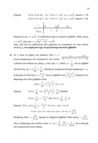 29
	 Έχουμε	 2 2 2 2
( ) 0 4 2 0 2 2E x x x xρ ρ ρ′ = ⇔ − = ⇔ = ⇔ = (αφού x  0)
		 	
2 2 2 2
( ) 0 4 2 0 2 2E x x x xρ ρ ρ′  ⇔ −  ⇔  ⇔  (αφού x  0).
	 Επομένως για 2x ρ= το ορθογώνιο έχει το μέγιστο εμβαδόν. Όταν όμως
2x ρ= , τότε και y = − =4 2 22 2
ρ ρ ρ .
	 Άρα, από όλα τα ορθογώνια που μπορούν να εγγραφούν σε έναν κύκλο
ακτίνας ρ, το τετράγωνο έχει το μεγαλύτερο δυνατό εμβαδόν.
6.	 Αν x είναι το μήκος του κύκλου, τότε λ ‒ x
είναι η περίμετρος του τετραγώνου. Αν ρ είναι
η ακτίνα του κύκλου με μήκος x, τότε 2πρ = x, οπότε
2
x
ρ
π
= και το εμβαδό
του θα είναι
2 2
2
2
4 4
x x
πρ π
π π
= = . Επειδή το τετράγωνο θα έχει περίμετρο λ ‒ x,
η πλευρά του θα είναι
4
xλ
α
−
= και το εμβαδόν του
2
4
xλ − 
 
 
. Επομένως το
άθροισμα των δύο εμβαδών είναι
22
( )
4 4
x x
E x
λ
π
− 
= +  
 
, 0 x λ≤ ≤ .
	 Έχουμε	
1 1
( ) 2 2
4 4 4
x
E x x
λ
π
−   
′ = ⋅ + ⋅ −   
   
, δηλαδή
			
1
( )
2 8
x
E x x
λ
π
−
′ = ⋅ − και
1 1
( ) 0
2 8
E x
π
′′ = +  .
	 Έχουμε
1
( ) 0 0 4 ( ) 0
2 8
x
x x x x
λ
Ε π λ
π
−
′ = ⇔ ⋅ − = ⇔ − − =
			
4 0 (4 )
4
x x x x
λπ
λπ π π λπ
π
⇔ − + = ⇔ + = ⇔ =
+
.
	 Επομένως όταν
4
x
λπ
π
=
+
έχουμε το ελάχιστο εμβαδόν. Όταν όμως
4
x
λπ
π
=
+
,
τότε η διάμετρος του κύκλου είναι δ ρ
π
λπ
π
= = ⋅
+
=2
2
2 4
λλ
ππ4 ++
λ
4 + π
και η πλευρά
του τετραγώνου είναι επίσης
x 0 2ρ 2ρ
( )E x′ + 0 ‒
22-0089-Α-2 doros.indd 29 3/10/2013 3:05:10 μμ
 