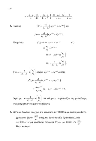 30
α
λ
λ
λπ
π
λ λπ λπ
π
=
−
= −
+





 = ⋅
+ −
+
=
x
4
1
4 4
1
4
4
4
λλ
ππ4 ++
.
7.	 Έχουμε 		 ( )1 2
1 2
2 1
( ) t t
y t e eκ κΑ
κ κ
κ κ
− −
′ = − +
−
και
( )1 22 2
1 2
2 1
( ) t t
y t e eκ κΑ
κ κ
κ κ
− −
′′= −
−
.
	 Επομένως:		 2 1
2 1( ) 0 t t
y t e eκ κ
κ κ− −
′ =⇔ =
		
(1)
	
2 1( )2
1
t
e κ κκ
κ
−
⇔ =
					
2
2 1
1
( ) lnt
κ
κ κ
κ
 
⇔ − = 
 
					
2
2 1 1
1
lnt
κ
κ κ κ
 
⇔= ⋅  
−  
.
	 Για 2
0
2 1 1
1
lnt
κ
κ κ κ
 
= ⋅  
−  
, ισχύει 2 0 1 0
2 1
t t
e eκ κ
κ κ− −
= , οπότε
			 ′′ =
−
− ⋅( )− −
y t e et t
( )0
2 1
1
2
2 1
1 0 1 0
Α
κ κ
κ κ κκ κ
			
1 0
1 01
1 2 1
2 1
( ) 0
t
te
e
κ
κΑκ
κ κ Ακ
κ κ
−
−
= − =− 
−
.
	 Άρα για t ==
11
−−
⋅⋅






22 11
22
11κκ κκ
κκ
κκ
ln το φάρμακο παρουσιάζει τη μεγαλύτερη
συγκέντρωση στο αίμα του ασθενούς.
8.	 i) Για να διανύσει το όχημα την απόσταση των 1000 km με ταχύτητα υ km/h,
χρειάζεται χρόνο
1000
υ
ώρες, και αφού σε κάθε ώρα καταναλώνει
3
6 0,001υ+ λίτρα, χρειάζεται συνολικά 3 1000
( ) (6 0,0001 )Κ υ υ
υ
= + ⋅ ⋅
λίτρα καύσιμα.
22-0089-Α-2 doros.indd 30 3/10/2013 3:05:11 μμ
 
