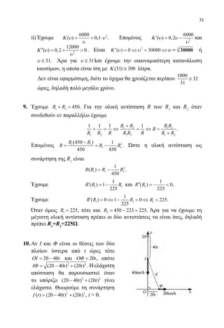 31
	 ii) Έχουμε 26000
( ) 0,1Κ υ υ
υ
= + ⋅ . Επομένως 2
6000
( ) 0,2Κ υ υ
υ
′= − και
3
12000
( ) 0,2 0Κ υ
υ
′′ = +  . Είναι ′ = ⇔ = ⇔Κ ( )υ υ0 300003
υυ = 3
30000 ή
	 31υ ≅ . Άρα για 31υ ≅ km έχουμε την οικονομικότερη κατανάλωση
	 καυσίμων, η οποία είναι ίση με (31) 300Κ ≅ λίτρα.
Δεν είναι εφαρμόσιμη, διότι το όχημα θα χρειάζεται περίπου
1000
32
31
≅
ώρες, δηλαδή πολύ μεγάλο χρόνο.
9.	 Έχουμε 1 2 450R R+ = . Για την ολική αντίσταση R των R1
και R2
όταν
συνδεθούν εν παραλλήλω έχουμε
				 1 2 1 2
1 2 1 2 1 2
1 1 1 1R R R R
R
R R R R R R R R
+
+ = ⇔ = ⇔ =
+
.
	 Επομένως 21 1
1 1
(450 ) 1
450 450
R R
R R R
−
= = − . Ώστε η ολική αντίσταση ως
συνάρτηση της R1
είναι
				 2
1 1 1
1
( )
450
R R R R= − .
	 Έχουμε		 1 1
1
( ) 1
225
R R R′ = − και 1
1
( ) 0
225
R R′′ =−  .
	 Έχουμε		 1 1 1
1
( ) 0 1 0 225
225
R R R R′ = ⇔ − = ⇔ = .
	 Όταν όμως 1 225R = , τότε και 2 450 225 225R = − = . Άρα για να έχουμε τη
μέγιστη ολική αντίσταση πρέπει οι δύο αντιστάσεις να είναι ίσες, δηλαδή
πρέπει R1
=R2
=225Ω.
10.	Αν Ι και Φ είναι οι θέσεις των δύο
πλοίων ύστερα από t ώρες τότε
20 40tΟΙ= − και 20tΟΦ = , οπότε
2 2
(20 40 ) (20 )t tΙΦ = − + .Ηελάχιστη
απόσταση θα παρουσιαστεί όταν
το υπόριζο 2 2
(20 40 ) (20 )t t− + γίνει
ελάχιστο. Θεωρούμε τη συνάρτηση
2 2
( ) (20 40 ) (20 )f t t t= − + , t  0.
22-0089-Α-2 doros.indd 31 3/10/2013 3:05:12 μμ
 