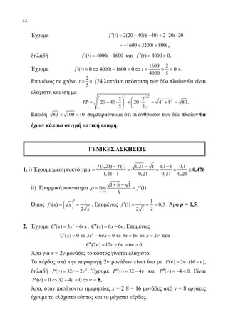 32
	 Έχουμε			 ( ) 2(20 40 )( 40) 2 20 20f t t t′ = − − + ⋅ ⋅
				 	 1600 3200 800t t=− + + ,
	 δηλαδή	 ( ) 4000 1600f t t′= − και ( ) 4000 0f t′′=  .
	 Έχουμε	
1600 2
( ) 0 4000 1600 0 0,4
4000 5
f t t t′ = ⇔ − = ⇔ = = = .
	 Επομένως σε χρόνο
2
h
5
t = (24 λεπτά) η απόσταση των δύο πλοίων θα είναι
ελάχιστη και ίση με
	
2 2
2 22 2
20 40 20 4 8 80
5 5
ΙΦ
   
= − ⋅ + ⋅ = + =   
   
.
	 Επειδή 80 100 10 =συμπεραίνουμε ότι οι άνθρωποι των δύο πλοίων θα
έχουν κάποια στιγμή οπτική επαφή.
ΓΕΝΙΚΕΣ ΑΣΚΗΣΕΙΣ
1. i) Έχουμε:μέσηπυκνότητα
(1,21) (1) 1,21 1 1,1 1 0,1
1,21 1 0,21 0,21 0,21
f f− − −
= = = = ≅
−
0,476
	 ii) Γραμμική πυκνότητα
0
1 1
lim (1)
h
h
f
h
ρ
→
+ −
′= = .
	 Όμως ( ) 1
( )
2
f x x
x
′
′= = . Επομένως
1 1
(1) 0,5
22 1
f ′ = = = . Άρα ρ = 0,5.
2.	 Έχουμε 2
( ) 3 6C x x xν′ = − , ( ) 6 6C x x ν′′ = − . Επομένως
2
( ) 0 3 6 0 3 6 2C x x x x xν ν ν′ = ⇔ − = ⇔ = ⇔ = και
(2 ) 12 6 6 0C ν ν ν ν′′ = − =  .
	 Άρα για x = 2ν μονάδες το κόστος γίνεται ελάχιστο.
	 Το κέρδος από την παραγωγή 2ν μονάδων είναι ίσο με ( ) 2 (16 )P ν ν ν= ⋅ − ,
	 δηλαδή 2
( ) 32 2P ν ν ν= − . Έχουμε ( ) 32 4P ν ν′ = − και ( ) 4 0P ν′′ =−  . Είναι
′ = ⇔ − = ⇔P ( )ν ν0 32 4 0 νν == 8.
	 Άρα, όταν παράγονται ημερησίως x = 2·8 = 16 μονάδες από ν = 8 εργάτες
έχουμε το ελάχιστο κόστος και το μέγιστο κέρδος.
22-0089-Α-2 doros.indd 32 3/10/2013 3:05:13 μμ
 