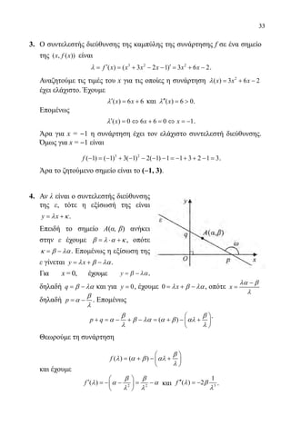 33
3.	 Ο συντελεστής διεύθυνσης της καμπύλης της συνάρτησης f σε ένα σημείο
της ( , ( ))x f x είναι
	 3 2 2
( ) ( 3 2 1) 3 6 2f x x x x x xλ ′ ′= = + − − = + − .
	 Αναζητούμε τις τιμές του x για τις οποίες η συνάρτηση 2
( ) 3 6 2x x xλ = + −
έχει ελάχιστο. Έχουμε
	 ( ) 6 6x xλ′ = + και ( ) 6 0xλ′′ =  .
	 Επομένως
	 ( ) 0 6 6 0 1x x xλ′ = ⇔ + = ⇔ = − .
	 Άρα για x = ‒1 η συνάρτηση έχει τον ελάχιστο συντελεστή διεύθυνσης.
Όμως για x = ‒1 είναι
	 3 2
( 1) ( 1) 3( 1) 2( 1) 1 1 3 2 1 3f − =− + − − − − =− + + − = .
	 Άρα το ζητούμενο σημείο είναι το (‒1, 3).
4.	 Αν λ είναι ο συντελεστής διεύθυνσης
της ε, τότε η εξίσωσή της είναι
y xλ κ= + .
	 Επειδή το σημείο Α(α, β) ανήκει
στην ε έχουμε β λ α κ= ⋅ + , οπότε
κ β λα= − . Επομένως η εξίσωση της
ε γίνεται y xλ β λα= + − .
	 Για x = 0, έχουμε y = −β λα,
	 δηλαδή q β λα= − και για 0y = , έχουμε 0 xλ β λα= + − , οπότε x
λα β
λ
−
=
δηλαδή p
β
α
λ
= − . Επομένως
	
( )p q
β β
α β λα α β αλ
λ λ
 
+ = − + − = + − + 
 
.
	 Θεωρούμε τη συνάρτηση
( ) ( )f
β
λ α β αλ
λ
 
= + − + 
 
	 και έχουμε
	 2 2
( )f
β β
λ α α
λ λ
 
′ =− − = − 
 
και 3
1
( ) 2f λ β
λ
′′ = − .
22-0089-Α-2 doros.indd 33 3/10/2013 3:05:14 μμ
 