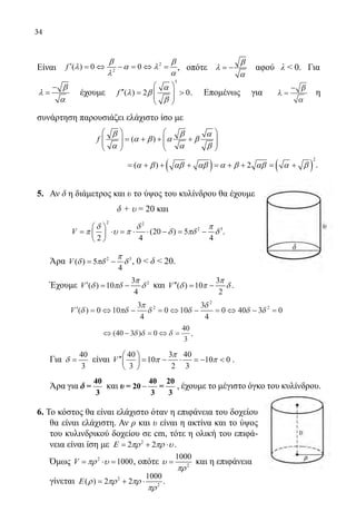 34
	
Είναι 2
2
( ) 0 0f
β β
λ α λ
λ α
′ = ⇔ − = ⇔ = , οπότε
β
λ
α
= − αφού λ  0. Για
β
λ
α
−
= έχουμε
3
( ) 2 0f
α
λ β
β
 
′′=   
 
. Επομένως για λ
β
α
=
−
η
συνάρτηση παρουσιάζει ελάχιστο ίσο με
	
( )f
β β α
α β α β
α α β
   
= + + +      
   
	
( ) ( )
2
( ) 2α β αβ αβ α β αβ α β= + + + = + + = + .
5.	 Αν δ η διάμετρος και υ το ύψος του κυλίνδρου θα έχουμε
	 δ + υ = 20 και
2 2
2 3
(20 ) 5
2 4 4
V
δ δ π
π υ π δ πδ δ
 
= ⋅ = ⋅ ⋅ − = − 
 
.
	 Άρα 2 3
( ) 5
4
V
π
δ πδ δ= − , 0  δ  20.
	 Έχουμε 23
( ) 10
4
V
π
δ πδ δ′= − και
3
( ) 10
2
V
π
δ π δ′′= − .
		
′ = ⇔ − = ⇔ − = ⇔ − =V ( )δ πδ
π
δ δ
δ
δ δ0 10
3
4
0 10
3
4
0 40 3 02
2
2
		 	
⇔ − = ⇔ =( )40 3 0
40
3
δ δ δ .
	 Για
40
3
δ = είναι
40 3 40
10 10 0
3 2 3
V
π
π π
 
′′ = − ⋅ =−  
 
.
	 Άρα για δ
40
=
3
και υ −
40 20
= 20 =
3 3
, έχουμε το μέγιστο όγκο του κυλίνδρου.
6. Το κόστος θα είναι ελάχιστο όταν η επιφάνεια του δοχείου
θα είναι ελάχιστη. Αν ρ και υ είναι η ακτίνα και το ύψος
του κυλινδρικού δοχείου σε cm, τότε η ολική του επιφά-
νεια είναι ίση με 2
2 2Ε πρ πρ υ= + ⋅ .
	 Όμως 2
1000V πρ υ= ⋅ = , οπότε 2
1000
υ
πρ
= και η επιφάνεια
	 γίνεται 2
2
1000
( ) 2 2Ε ρ πρ πρ
πρ
= + ⋅ .
22-0089-Α-2 doros.indd 34 3/10/2013 3:05:15 μμ
 