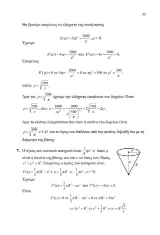 35
	 Θα βρούμε επομένως το ελάχιστο της συνάρτησης
2 2000
( ) 2Ε ρ πρ
ρ
= + , ρ  0.
	 Έχουμε
	
2
2000
( ) 4Ε ρ πρ
ρ
′= − και 3
2000
( ) 4 0Ε ρ π
ρ
′′ = +  .
	 Επομένως
′ = ⇔ − = ⇔ = ⇔ =Ε ( )ρ πρ
ρ
πρ ρ
π
0 4
2000
0 500
500
2
3 3
,
	 οπότε 3
500
ρ
π
= .
	 Άρα για 3
500
ρ
π
= έχουμε την ελάχιστη επιφάνεια του δοχείου. Όταν
	
3
500
ρ
π
= , τότε 3
2/32
1000 1000 500
2 2
500
υ ρ
πρ π
π
π
= = = =
 
 
 
.
	 Άρα το κόστος ελαχιστοποιείται όταν η ακτίνα του δοχείου είναι
	 3
500
5,42ρ
π
= ≅ και το ύψος του διπλάσιο από την ακτίνα, δηλαδή ίσο με τη
διάμετρο της βάσης.
7.	 Ο όγκος του κωνικού ποτηριού είναι 21
3
πρ υ⋅ όπου ρ
είναι η ακτίνα της βάσης του και υ το ύψος του. Όμως
2 2 2
Rυ ρ+ =. Επομένως ο όγκος του ποτηριού είναι
2 2 2 31 1 1
( ) ( )
3 3 3
V R Rυ π υ υ π υ πυ= − ⋅= ⋅ − , υ  0.
	 Έχουμε
	
2 21
( )
3
V Rυ π πυ′= − και ( ) 2 0V υ πυ′′ =−  .
	 Είναι
	
2 2 2 21
( ) 0 0 3
3
V R Rυ π πυ π πυ′ =⇔ − =⇔ =
				
2 2 2 21 3
3
3 3
R R Rυ υ υ⇔ = ⇔ = ⇔ = .
22-0089-Α-2 doros.indd 35 3/10/2013 3:05:15 μμ
 