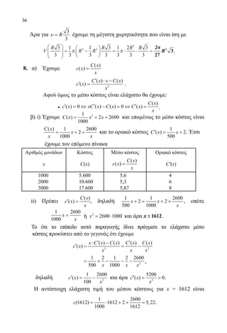 36
	 Άρα για
3
3
Rυ = έχουμε τη μέγιστη χωρητικότητα που είναι ίση με
V
R
R R
R R R3
3
1
3
1
3
3
3
1
3
2
3
3
3
2 2
2





 = −





 = ⋅ ⋅ =π π
22ππ
27
33
R
2π
.
	 8. α) Έχουμε	
( )
( )
C x
c x
x
=
			
2
( ) ( )
( )
C x x C x
c x
x
′ ⋅ −
′ = .
Αφού όμως το μέσο κόστος είναι ελάχιστο θα έχουμε:
•
( )
( ) 0 ( ) ( ) 0 ( )
C x
c x xC x C x C x
x
′ ′ ′=⇔ − =⇔ = .
	 β) i) Έχουμε 21
( ) 2 2600
1000
C x x x= + + και επομένως το μέσο κόστος είναι
	
( ) 1 2600
2
1000
C x
x
x x
= + + και το οριακό κόστος
1
( ) 2
500
C x x′= + . Έτσι
έχουμε τον επόμενο πίνακα
Αριθμός μονάδων Κόστος Μέσο κόστος Οριακό κόστος
x C(x)
( )
( )
C x
c x
x
= C′(x)
1000 5.600 5,6 4
2000 10.600 5,3 6
3000 17.600 5,87 8
ii) Πρέπει
( )
( )
C x
c x
x
′ = , δηλαδή
1 1 2600
2 2
500 1000
x x
x
+= + + , οπότε
		
1 2600
1000
x
x
= ή 2
2600 1000x= ⋅ και άρα x ≅ 1612.
	 Το ότι το επίπεδο αυτό παραγωγής δίνει πράγματι το ελάχιστο μέσο
κόστος προκύπτει από το γεγονός ότι έχουμε
	
2 2
( ) ( ) ( ) ( )
( )
x C x C x C x C x
c x
x x x
′ ′⋅ −
′= = −
2
1 2 1 2 2600
500 1000x x x
= + − − − ,
		 δηλαδή	 2
1 2600
( )
100
c x
x
′= − και άρα 3
5200
( ) 0c x
x
′′=  .
		 Η αντίστοιχη ελάχιστη τιμή του μέσου κόστους για x = 1612 είναι
1 2600
(1612) 1612 2 5,22
1000 1612
c = ⋅ + + = .
2π
22-0089-Α-2 doros.indd 36 3/10/2013 3:05:17 μμ
 